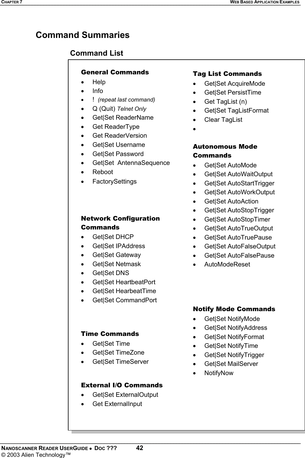 CHAPTER 7  WEB BASED APPLICATION EXAMPLES NANOSCANNER READER USERGUIDE •  DOC ???  42 © 2003 Alien Technology™   Command Summaries  Command List  General Commands • Help • Info • !  (repeat last command) • Q (Quit) Telnet Only • Get|Set ReaderName • Get ReaderType • Get ReaderVersion • Get|Set Username • Get|Set Password •  Get|Set  AntennaSequence • Reboot • FactorySettings Network Configuration Commands • Get|Set DHCP • Get|Set IPAddress • Get|Set Gateway • Get|Set Netmask • Get|Set DNS • Get|Set HeartbeatPort • Get|Set HearbeatTime • Get|Set CommandPort Time Commands • Get|Set Time • Get|Set TimeZone • Get|Set TimeServer Tag List Commands • Get|Set AcquireMode • Get|Set PersistTime •  Get TagList (n) • Get|Set TagListFormat • Clear TagList •  External I/O Commands • Get|Set ExternalOutput • Get ExternalInput Autonomous Mode Commands • Get|Set AutoMode • Get|Set AutoWaitOutput • Get|Set AutoStartTrigger • Get|Set AutoWorkOutput • Get|Set AutoAction • Get|Set AutoStopTrigger • Get|Set AutoStopTimer • Get|Set AutoTrueOutput • Get|Set AutoTruePause • Get|Set AutoFalseOutput • Get|Set AutoFalsePause • AutoModeReset Notify Mode Commands •  Get|Set NotifyMode  • Get|Set NotifyAddress • Get|Set NotifyFormat • Get|Set NotifyTime • Get|Set NotifyTrigger • Get|Set MailServer • NotifyNow