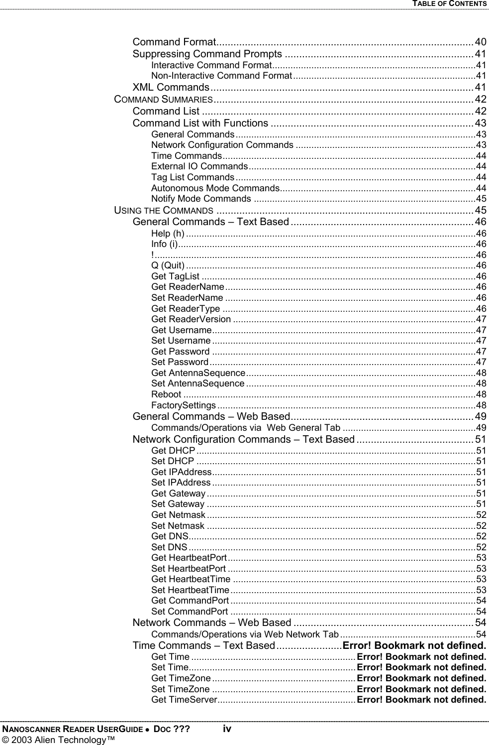 TABLE OF CONTENTS NANOSCANNER READER USERGUIDE •  DOC ???  iv © 2003 Alien Technology™  Command Format.......................................................................................... 40 Suppressing Command Prompts .................................................................. 41 Interactive Command Format..............................................................................41 Non-Interactive Command Format......................................................................41 XML Commands............................................................................................ 41 COMMAND SUMMARIES........................................................................................... 42 Command List ............................................................................................... 42 Command List with Functions ....................................................................... 43 General Commands............................................................................................43 Network Configuration Commands .....................................................................43 Time Commands.................................................................................................44 External IO Commands.......................................................................................44 Tag List Commands............................................................................................44 Autonomous Mode Commands...........................................................................44 Notify Mode Commands .....................................................................................45 USING THE COMMANDS .......................................................................................... 45 General Commands – Text Based ................................................................ 46 Help (h) ...............................................................................................................46 Info (i)..................................................................................................................46 !...........................................................................................................................46 Q (Quit) ...............................................................................................................46 Get TagList .........................................................................................................46 Get ReaderName................................................................................................46 Set ReaderName ................................................................................................46 Get ReaderType .................................................................................................46 Get ReaderVersion .............................................................................................47 Get Username.....................................................................................................47 Set Username .....................................................................................................47 Get Password .....................................................................................................47 Set Password......................................................................................................47 Get AntennaSequence........................................................................................48 Set AntennaSequence ........................................................................................48 Reboot ................................................................................................................48 FactorySettings ...................................................................................................48 General Commands – Web Based................................................................ 49 Commands/Operations via  Web General Tab ...................................................49 Network Configuration Commands – Text Based ......................................... 51 Get DHCP ...........................................................................................................51 Set DHCP ...........................................................................................................51 Get IPAddress.....................................................................................................51 Set IPAddress .....................................................................................................51 Get Gateway .......................................................................................................51 Set Gateway .......................................................................................................51 Get Netmask .......................................................................................................52 Set Netmask .......................................................................................................52 Get DNS..............................................................................................................52 Set DNS..............................................................................................................52 Get HeartbeatPort...............................................................................................53 Set HeartbeatPort ...............................................................................................53 Get HeartbeatTime .............................................................................................53 Set HeartbeatTime..............................................................................................53 Get CommandPort ..............................................................................................54 Set CommandPort ..............................................................................................54 Network Commands – Web Based ............................................................... 54 Commands/Operations via Web Network Tab ....................................................54 Time Commands – Text Based.......................Error! Bookmark not defined. Get Time ............................................................... Error! Bookmark not defined. Set Time................................................................ Error! Bookmark not defined. Get TimeZone ....................................................... Error! Bookmark not defined. Set TimeZone ....................................................... Error! Bookmark not defined. Get TimeServer..................................................... Error! Bookmark not defined.
