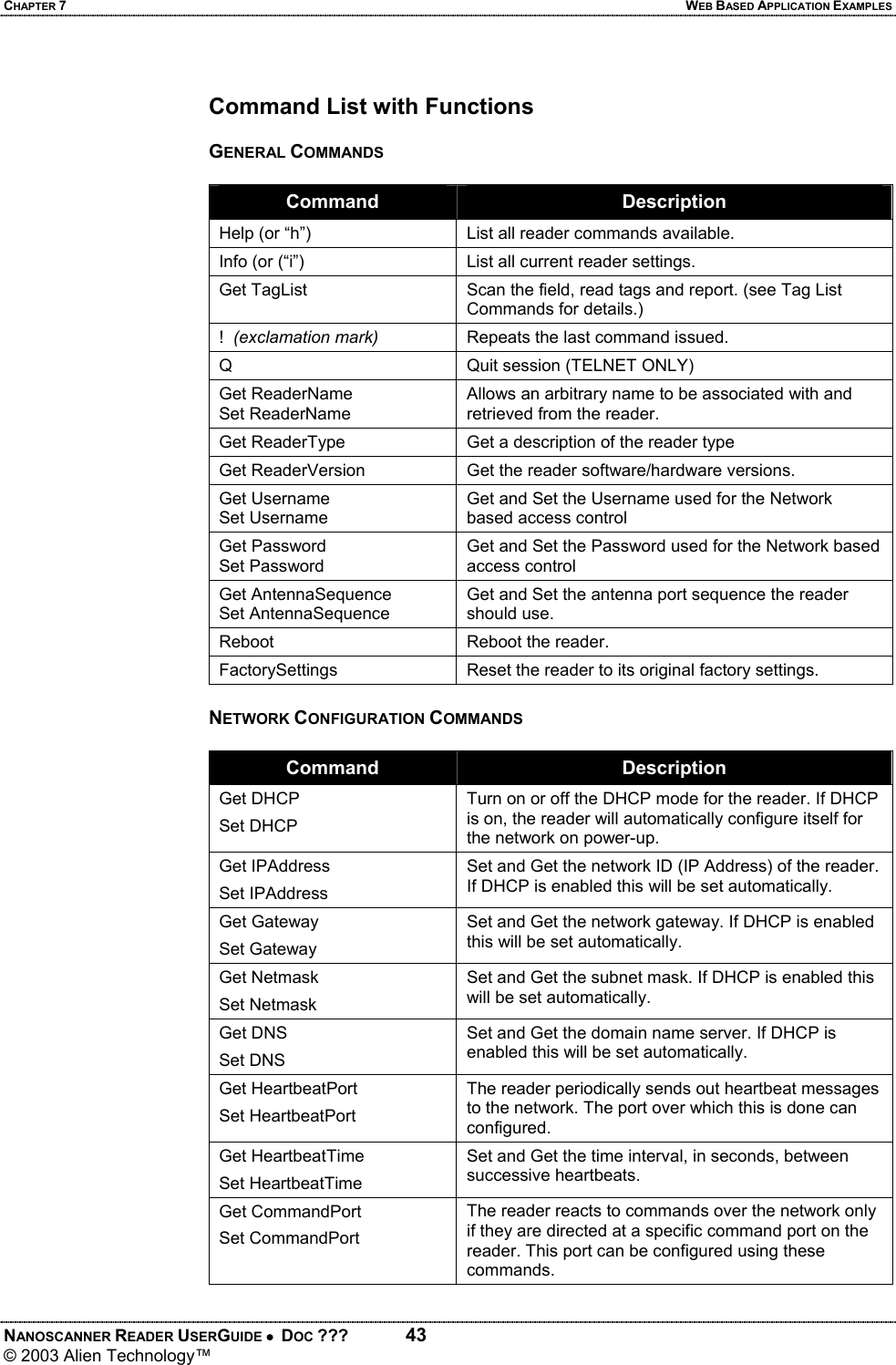CHAPTER 7  WEB BASED APPLICATION EXAMPLES NANOSCANNER READER USERGUIDE •  DOC ???  43 © 2003 Alien Technology™   Command List with Functions  GENERAL COMMANDS  Command  Description Help (or “h”)  List all reader commands available. Info (or (“i”)  List all current reader settings. Get TagList  Scan the field, read tags and report. (see Tag List Commands for details.) !  (exclamation mark)  Repeats the last command issued. Q  Quit session (TELNET ONLY) Get ReaderName Set ReaderName Allows an arbitrary name to be associated with and retrieved from the reader. Get ReaderType  Get a description of the reader type Get ReaderVersion  Get the reader software/hardware versions. Get Username Set Username Get and Set the Username used for the Network based access control Get Password Set Password Get and Set the Password used for the Network based access control Get AntennaSequence Set AntennaSequence Get and Set the antenna port sequence the reader should use. Reboot  Reboot the reader. FactorySettings  Reset the reader to its original factory settings.  NETWORK CONFIGURATION COMMANDS  Command  Description Get DHCP Set DHCP Turn on or off the DHCP mode for the reader. If DHCP is on, the reader will automatically configure itself for the network on power-up. Get IPAddress Set IPAddress Set and Get the network ID (IP Address) of the reader. If DHCP is enabled this will be set automatically. Get Gateway Set Gateway Set and Get the network gateway. If DHCP is enabled this will be set automatically. Get Netmask Set Netmask Set and Get the subnet mask. If DHCP is enabled this will be set automatically. Get DNS  Set DNS Set and Get the domain name server. If DHCP is enabled this will be set automatically. Get HeartbeatPort Set HeartbeatPort The reader periodically sends out heartbeat messages to the network. The port over which this is done can configured. Get HeartbeatTime Set HeartbeatTime Set and Get the time interval, in seconds, between successive heartbeats. Get CommandPort Set CommandPort The reader reacts to commands over the network only if they are directed at a specific command port on the reader. This port can be configured using these commands.