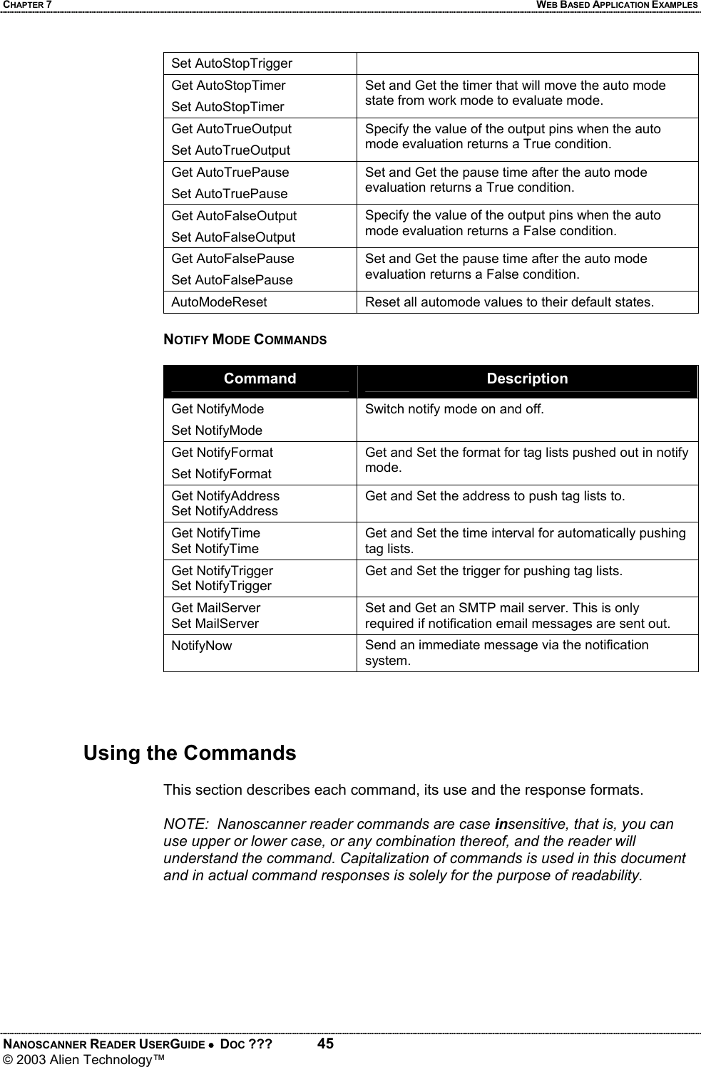 CHAPTER 7  WEB BASED APPLICATION EXAMPLES NANOSCANNER READER USERGUIDE •  DOC ???  45 © 2003 Alien Technology™  Set AutoStopTrigger Get AutoStopTimer Set AutoStopTimer Set and Get the timer that will move the auto mode state from work mode to evaluate mode. Get AutoTrueOutput Set AutoTrueOutput Specify the value of the output pins when the auto mode evaluation returns a True condition. Get AutoTruePause Set AutoTruePause Set and Get the pause time after the auto mode evaluation returns a True condition. Get AutoFalseOutput Set AutoFalseOutput Specify the value of the output pins when the auto mode evaluation returns a False condition. Get AutoFalsePause Set AutoFalsePause Set and Get the pause time after the auto mode evaluation returns a False condition. AutoModeReset  Reset all automode values to their default states.  NOTIFY MODE COMMANDS  Command  Description Get NotifyMode Set NotifyMode Switch notify mode on and off. Get NotifyFormat Set NotifyFormat Get and Set the format for tag lists pushed out in notify mode. Get NotifyAddress Set NotifyAddress Get and Set the address to push tag lists to.  Get NotifyTime Set NotifyTime Get and Set the time interval for automatically pushing tag lists. Get NotifyTrigger Set NotifyTrigger Get and Set the trigger for pushing tag lists. Get MailServer Set MailServer Set and Get an SMTP mail server. This is only required if notification email messages are sent out. NotifyNow  Send an immediate message via the notification system.     Using the Commands  This section describes each command, its use and the response formats.  NOTE:  Nanoscanner reader commands are case insensitive, that is, you can use upper or lower case, or any combination thereof, and the reader will understand the command. Capitalization of commands is used in this document and in actual command responses is solely for the purpose of readability.