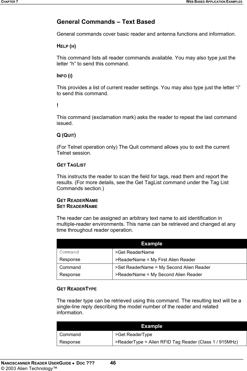 CHAPTER 7  WEB BASED APPLICATION EXAMPLES NANOSCANNER READER USERGUIDE •  DOC ???  46 © 2003 Alien Technology™  General Commands – Text Based  General commands cover basic reader and antenna functions and information.  HELP (H)  This command lists all reader commands available. You may also type just the letter “h” to send this command.  INFO (I)  This provides a list of current reader settings. You may also type just the letter “i” to send this command.  !   This command (exclamation mark) asks the reader to repeat the last command issued.  Q (QUIT)  (For Telnet operation only) The Quit command allows you to exit the current Telnet session.  GET TAGLIST  This instructs the reader to scan the field for tags, read them and report the results. (For more details, see the Get TagList command under the Tag List Commands section.)  GET READERNAME SET READERNAME  The reader can be assigned an arbitrary text name to aid identification in multiple-reader environments. This name can be retrieved and changed at any time throughout reader operation.   Example Command Response >Get ReaderName >ReaderName = My First Alien Reader Command Response >Set ReaderName = My Second Alien Reader >ReaderName = My Second Alien Reader  GET READERTYPE  The reader type can be retrieved using this command. The resulting text will be a single-line reply describing the model number of the reader and related information.  Example Command Response >Get ReaderType >ReaderType = Alien RFID Tag Reader (Class 1 / 915MHz)