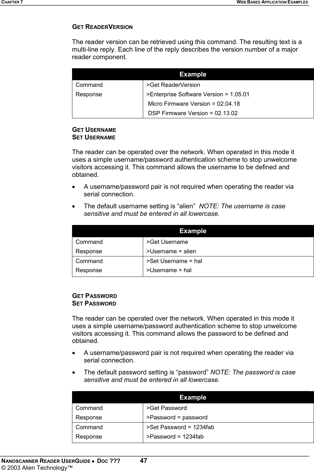 CHAPTER 7  WEB BASED APPLICATION EXAMPLES NANOSCANNER READER USERGUIDE •  DOC ???  47 © 2003 Alien Technology™  GET READERVERSION  The reader version can be retrieved using this command. The resulting text is a multi-line reply. Each line of the reply describes the version number of a major reader component.  Example Command Response  >Get ReaderVersion >Enterprise Software Version = 1.05.01  Micro Firmware Version = 02.04.18  DSP Firmware Version = 02.13.02  GET USERNAME SET USERNAME  The reader can be operated over the network. When operated in this mode it uses a simple username/password authentication scheme to stop unwelcome visitors accessing it. This command allows the username to be defined and obtained. •  A username/password pair is not required when operating the reader via serial connection. •  The default username setting is “alien”  NOTE: The username is case sensitive and must be entered in all lowercase.  Example Command Response >Get Username >Username = alien Command Response >Set Username = hal >Username = hal   GET PASSWORD SET PASSWORD  The reader can be operated over the network. When operated in this mode it uses a simple username/password authentication scheme to stop unwelcome visitors accessing it. This command allows the password to be defined and obtained. •  A username/password pair is not required when operating the reader via serial connection. •  The default password setting is “password” NOTE: The password is case sensitive and must be entered in all lowercase.  Example Command Response >Get Password >Password = password Command Response >Set Password = 1234fab >Password = 1234fab
