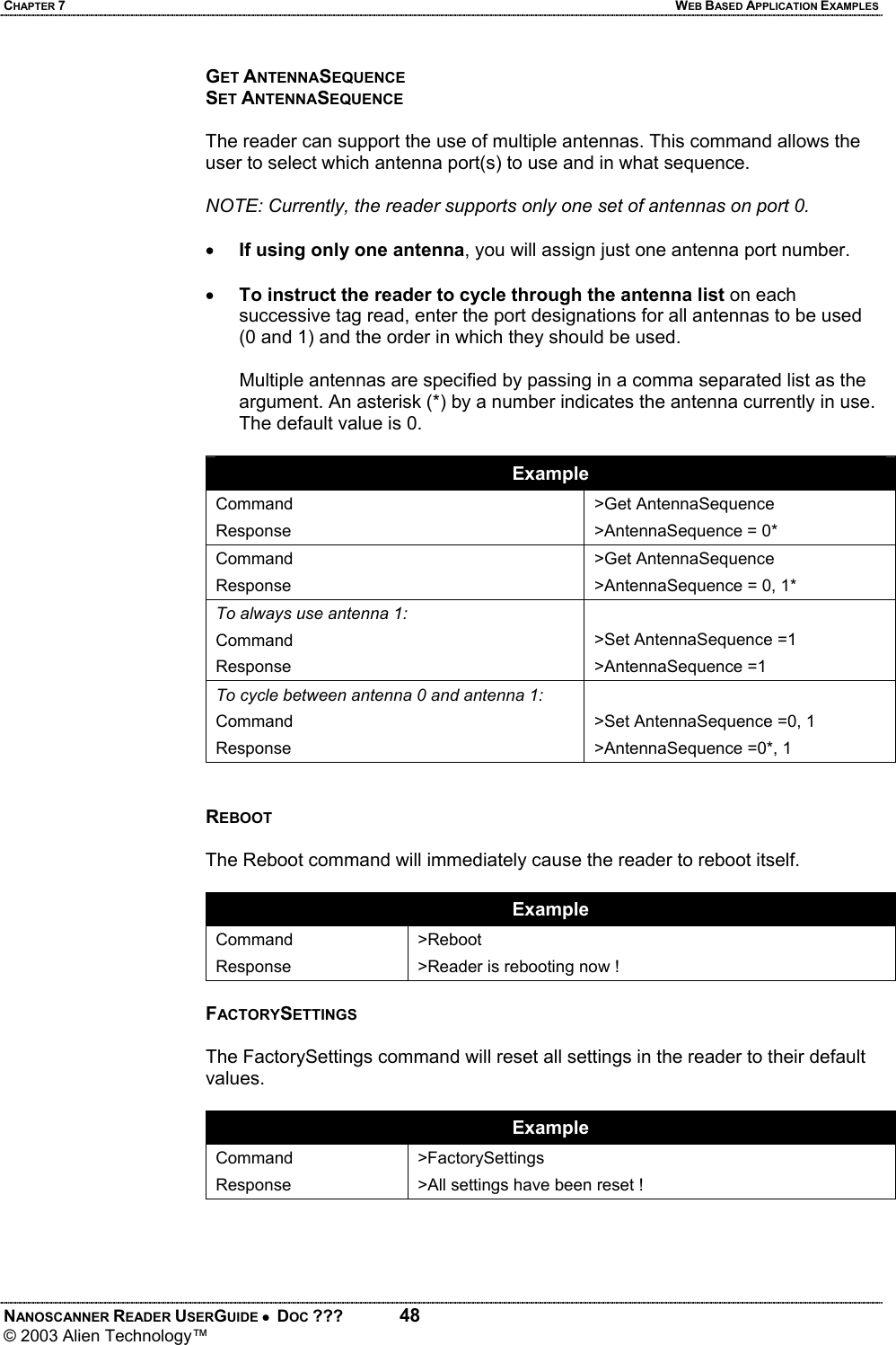 CHAPTER 7  WEB BASED APPLICATION EXAMPLES NANOSCANNER READER USERGUIDE •  DOC ???  48 © 2003 Alien Technology™  GET ANTENNASEQUENCE SET ANTENNASEQUENCE  The reader can support the use of multiple antennas. This command allows the user to select which antenna port(s) to use and in what sequence.   NOTE: Currently, the reader supports only one set of antennas on port 0.  • If using only one antenna, you will assign just one antenna port number.  • To instruct the reader to cycle through the antenna list on each successive tag read, enter the port designations for all antennas to be used (0 and 1) and the order in which they should be used.     Multiple antennas are specified by passing in a comma separated list as the argument. An asterisk (*) by a number indicates the antenna currently in use. The default value is 0.   Example Command Response >Get AntennaSequence >AntennaSequence = 0* Command Response >Get AntennaSequence >AntennaSequence = 0, 1* To always use antenna 1: Command Response  >Set AntennaSequence =1    >AntennaSequence =1    To cycle between antenna 0 and antenna 1: Command Response  >Set AntennaSequence =0, 1    >AntennaSequence =0*, 1   REBOOT  The Reboot command will immediately cause the reader to reboot itself.  Example Command Response >Reboot >Reader is rebooting now !  FACTORYSETTINGS  The FactorySettings command will reset all settings in the reader to their default values.  Example Command Response >FactorySettings >All settings have been reset !