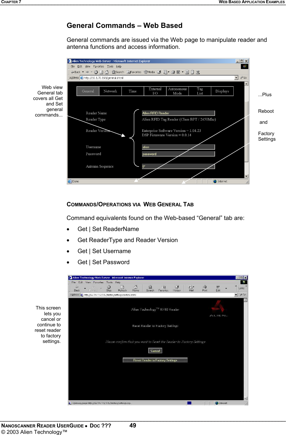 CHAPTER 7  WEB BASED APPLICATION EXAMPLES NANOSCANNER READER USERGUIDE •  DOC ???  49 © 2003 Alien Technology™  General Commands – Web Based  General commands are issued via the Web page to manipulate reader and antenna functions and access information.    COMMANDS/OPERATIONS VIA  WEB GENERAL TAB  Command equivalents found on the Web-based “General” tab are: •  Get | Set ReaderName  •  Get ReaderType and Reader Version •  Get | Set Username •  Get | Set Password This screen lets you cancel or continue to reset reader to factory settings. Web view General tab covers all Get and Set general commands...    ...Plus   Reboot    and  Factory Settings