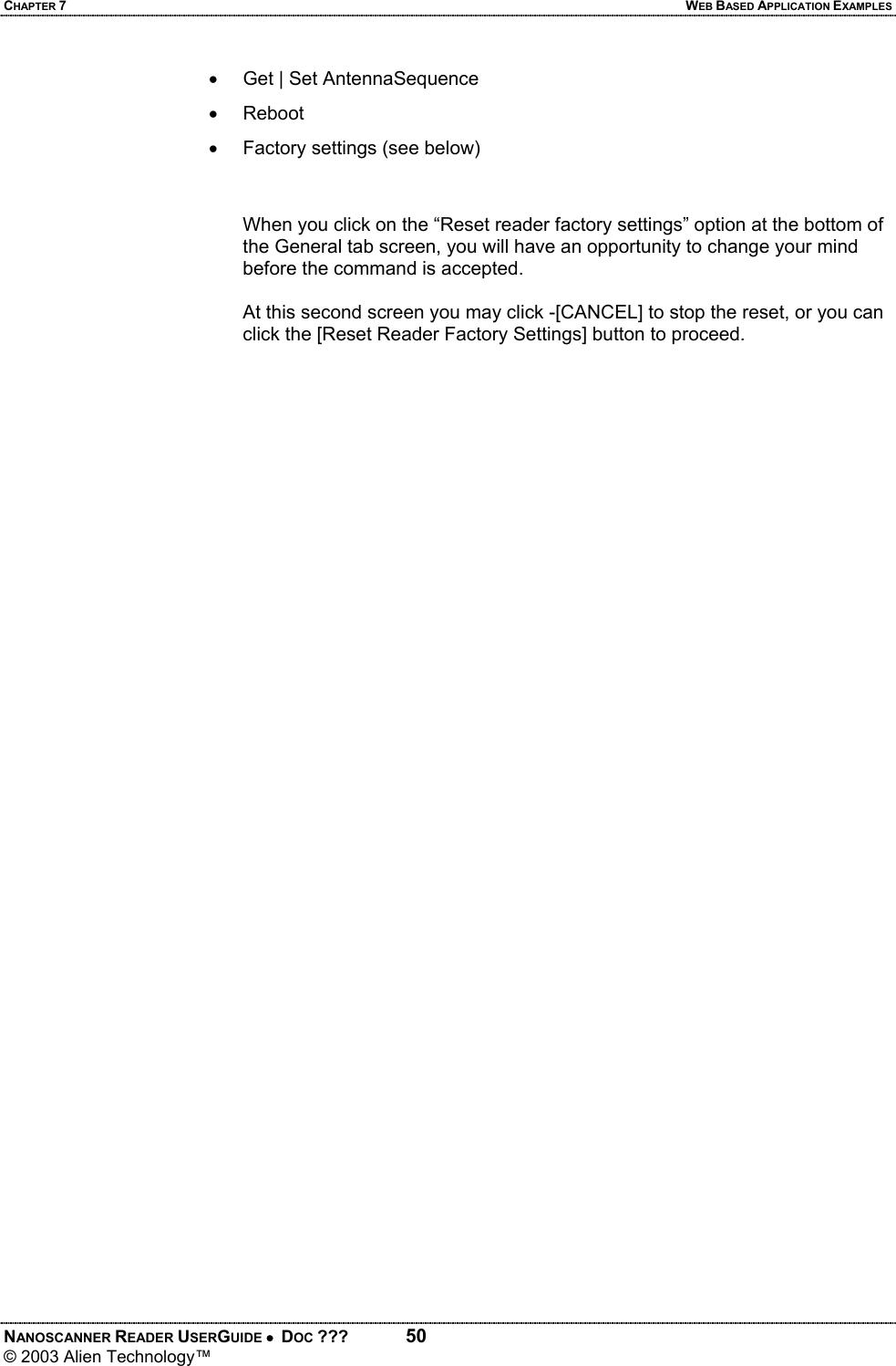 CHAPTER 7  WEB BASED APPLICATION EXAMPLES NANOSCANNER READER USERGUIDE •  DOC ???  50 © 2003 Alien Technology™  •  Get | Set AntennaSequence • Reboot •  Factory settings (see below)   When you click on the “Reset reader factory settings” option at the bottom of the General tab screen, you will have an opportunity to change your mind before the command is accepted.   At this second screen you may click -[CANCEL] to stop the reset, or you can click the [Reset Reader Factory Settings] button to proceed.   