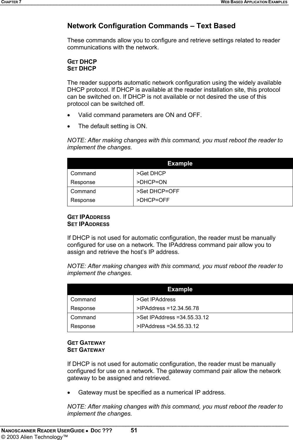 CHAPTER 7  WEB BASED APPLICATION EXAMPLES NANOSCANNER READER USERGUIDE •  DOC ???  51 © 2003 Alien Technology™  Network Configuration Commands – Text Based  These commands allow you to configure and retrieve settings related to reader communications with the network.  GET DHCP SET DHCP  The reader supports automatic network configuration using the widely available DHCP protocol. If DHCP is available at the reader installation site, this protocol can be switched on. If DHCP is not available or not desired the use of this protocol can be switched off.  •  Valid command parameters are ON and OFF. •  The default setting is ON.  NOTE: After making changes with this command, you must reboot the reader to implement the changes.  Example Command Response >Get DHCP >DHCP=ON Command Response >Set DHCP=OFF >DHCP=OFF  GET IPADDRESS SET IPADDRESS  If DHCP is not used for automatic configuration, the reader must be manually configured for use on a network. The IPAddress command pair allow you to assign and retrieve the host’s IP address.   NOTE: After making changes with this command, you must reboot the reader to implement the changes.  Example Command Response >Get IPAddress >IPAddress =12.34.56.78 Command Response >Set IPAddress =34.55.33.12 >IPAddress =34.55.33.12  GET GATEWAY SET GATEWAY  If DHCP is not used for automatic configuration, the reader must be manually configured for use on a network. The gateway command pair allow the network gateway to be assigned and retrieved.   •  Gateway must be specified as a numerical IP address.   NOTE: After making changes with this command, you must reboot the reader to implement the changes.