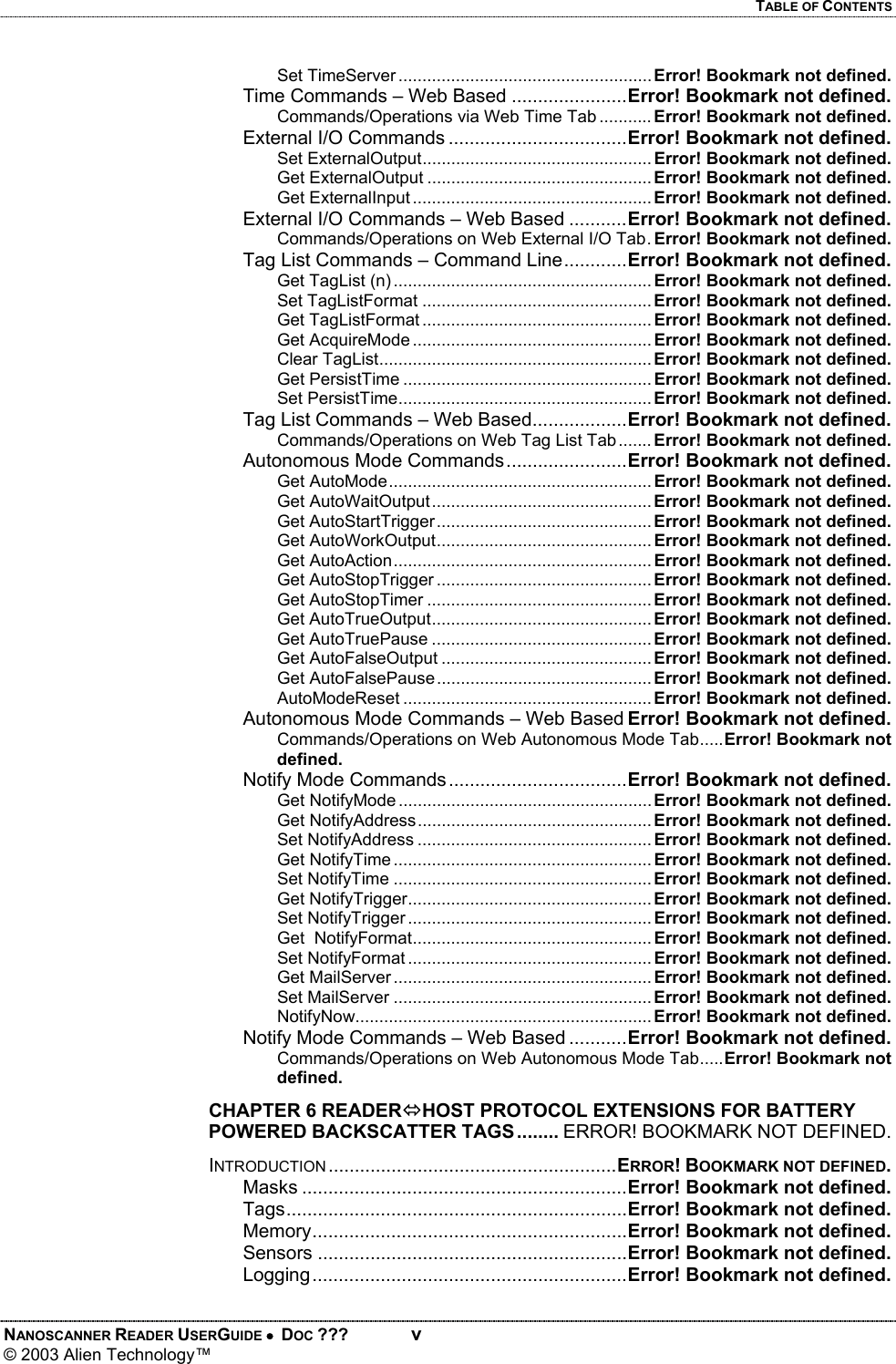 TABLE OF CONTENTS NANOSCANNER READER USERGUIDE •  DOC ???  v © 2003 Alien Technology™  Set TimeServer ..................................................... Error! Bookmark not defined. Time Commands – Web Based ......................Error! Bookmark not defined. Commands/Operations via Web Time Tab ........... Error! Bookmark not defined. External I/O Commands ..................................Error! Bookmark not defined. Set ExternalOutput................................................ Error! Bookmark not defined. Get ExternalOutput ............................................... Error! Bookmark not defined. Get ExternalInput .................................................. Error! Bookmark not defined. External I/O Commands – Web Based ...........Error! Bookmark not defined. Commands/Operations on Web External I/O Tab. Error! Bookmark not defined. Tag List Commands – Command Line............Error! Bookmark not defined. Get TagList (n) ...................................................... Error! Bookmark not defined. Set TagListFormat ................................................ Error! Bookmark not defined. Get TagListFormat ................................................ Error! Bookmark not defined. Get AcquireMode .................................................. Error! Bookmark not defined. Clear TagList......................................................... Error! Bookmark not defined. Get PersistTime .................................................... Error! Bookmark not defined. Set PersistTime..................................................... Error! Bookmark not defined. Tag List Commands – Web Based..................Error! Bookmark not defined. Commands/Operations on Web Tag List Tab ....... Error! Bookmark not defined. Autonomous Mode Commands.......................Error! Bookmark not defined. Get AutoMode....................................................... Error! Bookmark not defined. Get AutoWaitOutput.............................................. Error! Bookmark not defined. Get AutoStartTrigger............................................. Error! Bookmark not defined. Get AutoWorkOutput............................................. Error! Bookmark not defined. Get AutoAction...................................................... Error! Bookmark not defined. Get AutoStopTrigger ............................................. Error! Bookmark not defined. Get AutoStopTimer ............................................... Error! Bookmark not defined. Get AutoTrueOutput.............................................. Error! Bookmark not defined. Get AutoTruePause .............................................. Error! Bookmark not defined. Get AutoFalseOutput ............................................ Error! Bookmark not defined. Get AutoFalsePause............................................. Error! Bookmark not defined. AutoModeReset .................................................... Error! Bookmark not defined. Autonomous Mode Commands – Web Based Error! Bookmark not defined. Commands/Operations on Web Autonomous Mode Tab.....Error! Bookmark not defined. Notify Mode Commands..................................Error! Bookmark not defined. Get NotifyMode ..................................................... Error! Bookmark not defined. Get NotifyAddress................................................. Error! Bookmark not defined. Set NotifyAddress ................................................. Error! Bookmark not defined. Get NotifyTime ...................................................... Error! Bookmark not defined. Set NotifyTime ...................................................... Error! Bookmark not defined. Get NotifyTrigger................................................... Error! Bookmark not defined. Set NotifyTrigger ................................................... Error! Bookmark not defined. Get  NotifyFormat.................................................. Error! Bookmark not defined. Set NotifyFormat ................................................... Error! Bookmark not defined. Get MailServer ...................................................... Error! Bookmark not defined. Set MailServer ...................................................... Error! Bookmark not defined. NotifyNow.............................................................. Error! Bookmark not defined. Notify Mode Commands – Web Based ...........Error! Bookmark not defined. Commands/Operations on Web Autonomous Mode Tab.....Error! Bookmark not defined. CHAPTER 6 READERÙHOST PROTOCOL EXTENSIONS FOR BATTERY POWERED BACKSCATTER TAGS........ ERROR! BOOKMARK NOT DEFINED. INTRODUCTION .......................................................ERROR! BOOKMARK NOT DEFINED. Masks ..............................................................Error! Bookmark not defined. Tags.................................................................Error! Bookmark not defined. Memory............................................................Error! Bookmark not defined. Sensors ...........................................................Error! Bookmark not defined. Logging............................................................Error! Bookmark not defined.