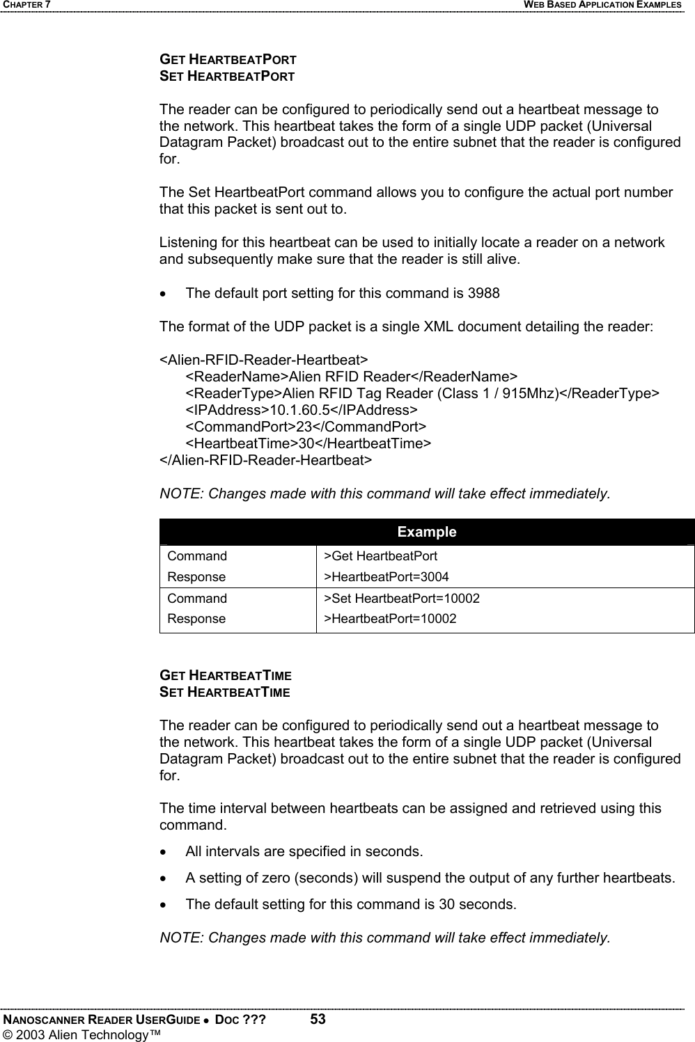 CHAPTER 7  WEB BASED APPLICATION EXAMPLES NANOSCANNER READER USERGUIDE •  DOC ???  53 © 2003 Alien Technology™  GET HEARTBEATPORT SET HEARTBEATPORT  The reader can be configured to periodically send out a heartbeat message to the network. This heartbeat takes the form of a single UDP packet (Universal Datagram Packet) broadcast out to the entire subnet that the reader is configured for.   The Set HeartbeatPort command allows you to configure the actual port number that this packet is sent out to.   Listening for this heartbeat can be used to initially locate a reader on a network and subsequently make sure that the reader is still alive.   •  The default port setting for this command is 3988  The format of the UDP packet is a single XML document detailing the reader:   <Alien-RFID-Reader-Heartbeat> <ReaderName>Alien RFID Reader</ReaderName> <ReaderType>Alien RFID Tag Reader (Class 1 / 915Mhz)</ReaderType> <IPAddress>10.1.60.5</IPAddress> <CommandPort>23</CommandPort> <HeartbeatTime>30</HeartbeatTime> </Alien-RFID-Reader-Heartbeat>  NOTE: Changes made with this command will take effect immediately.  Example Command Response >Get HeartbeatPort >HeartbeatPort=3004 Command Response >Set HeartbeatPort=10002 >HeartbeatPort=10002   GET HEARTBEATTIME SET HEARTBEATTIME  The reader can be configured to periodically send out a heartbeat message to the network. This heartbeat takes the form of a single UDP packet (Universal Datagram Packet) broadcast out to the entire subnet that the reader is configured for.   The time interval between heartbeats can be assigned and retrieved using this command.  •  All intervals are specified in seconds.  •  A setting of zero (seconds) will suspend the output of any further heartbeats. •  The default setting for this command is 30 seconds.  NOTE: Changes made with this command will take effect immediately.