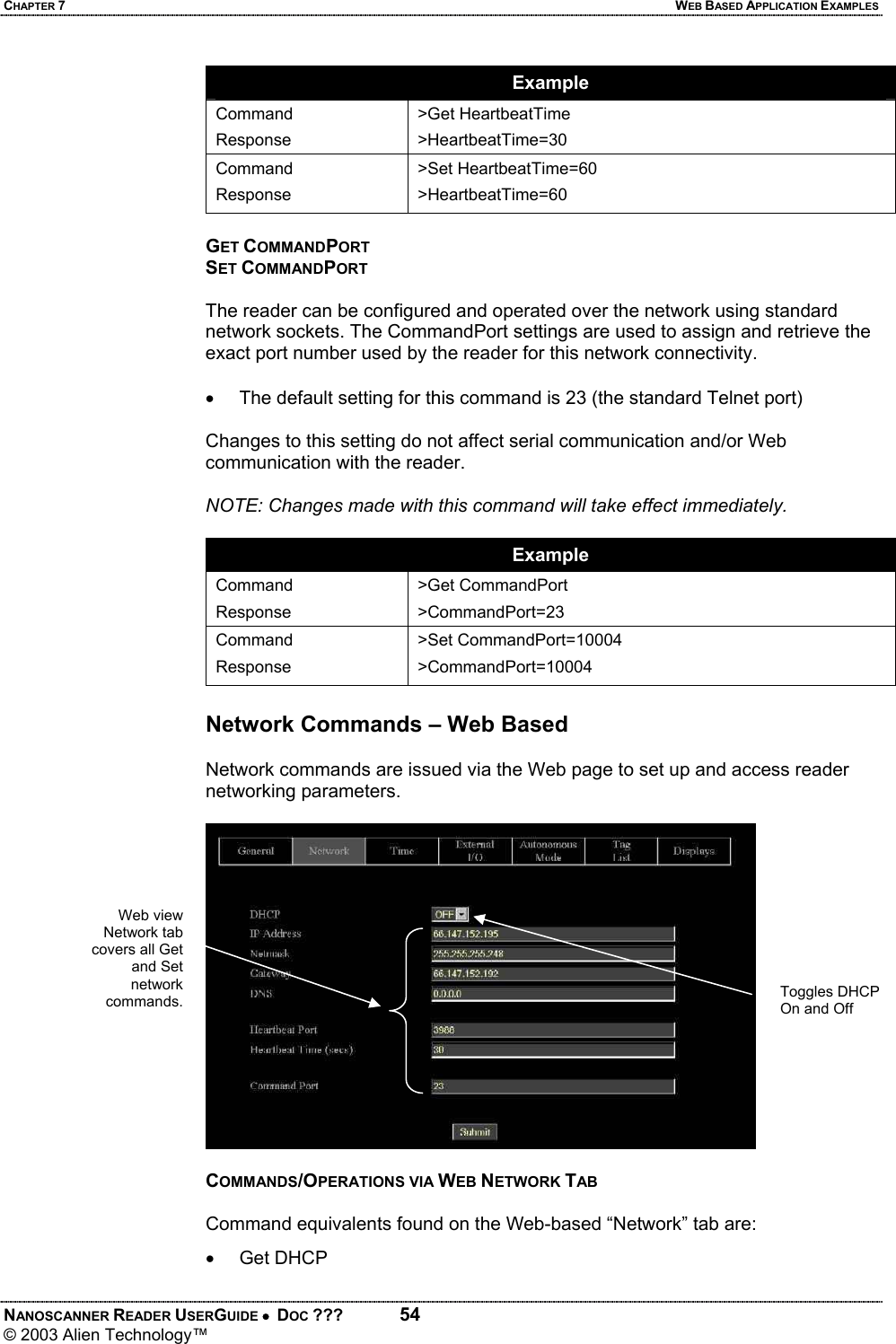 CHAPTER 7  WEB BASED APPLICATION EXAMPLES NANOSCANNER READER USERGUIDE •  DOC ???  54 © 2003 Alien Technology™  Example Command Response >Get HeartbeatTime >HeartbeatTime=30 Command Response >Set HeartbeatTime=60 >HeartbeatTime=60  GET COMMANDPORT SET COMMANDPORT  The reader can be configured and operated over the network using standard network sockets. The CommandPort settings are used to assign and retrieve the exact port number used by the reader for this network connectivity.  •  The default setting for this command is 23 (the standard Telnet port)  Changes to this setting do not affect serial communication and/or Web communication with the reader.   NOTE: Changes made with this command will take effect immediately.  Example Command Response >Get CommandPort >CommandPort=23 Command Response >Set CommandPort=10004 >CommandPort=10004  Network Commands – Web Based  Network commands are issued via the Web page to set up and access reader networking parameters.    COMMANDS/OPERATIONS VIA WEB NETWORK TAB  Command equivalents found on the Web-based “Network” tab are: •  Get DHCP  Toggles DHCP On and Off Web view Network tab covers all Get and Set network commands.