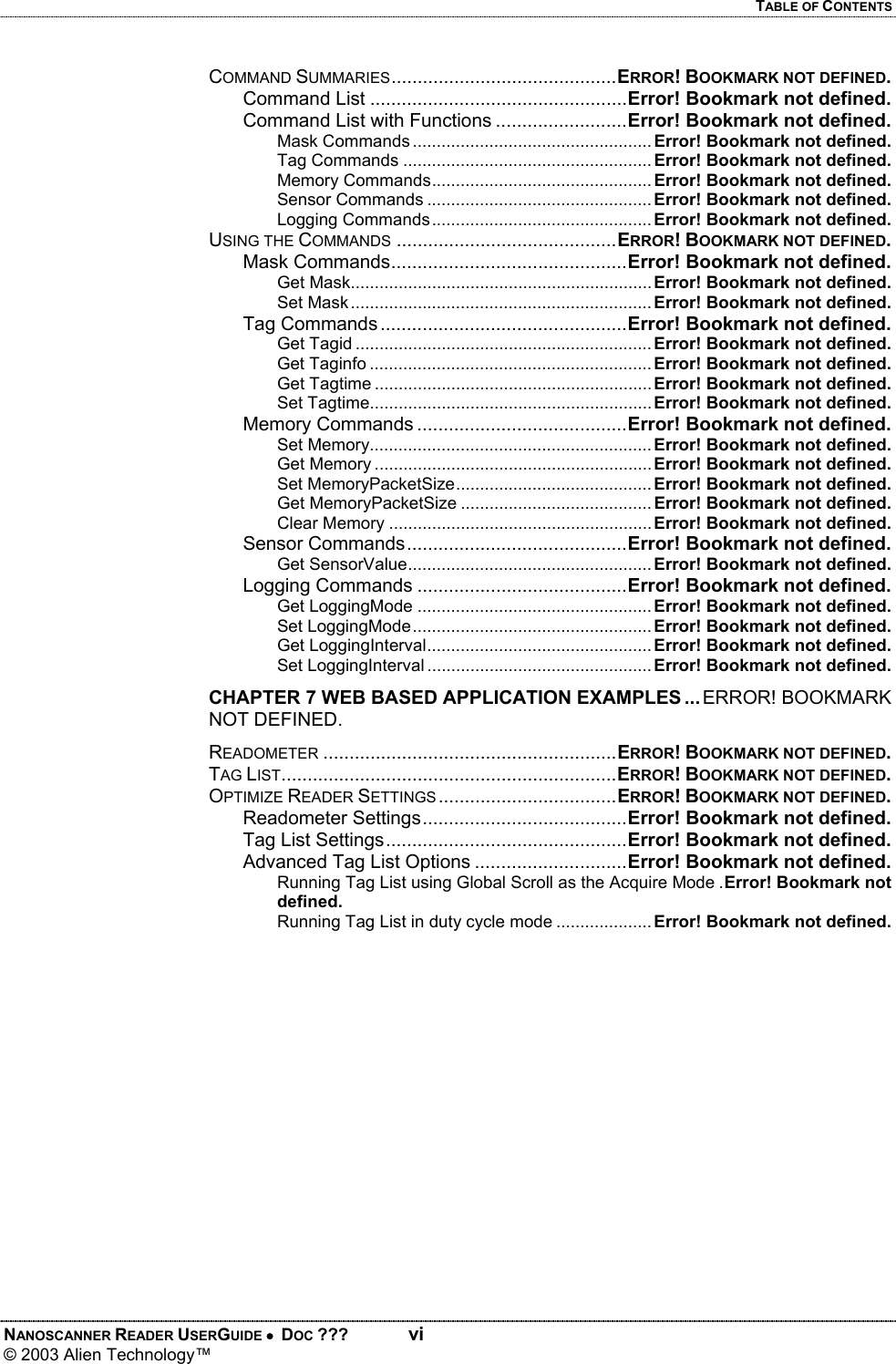 TABLE OF CONTENTS NANOSCANNER READER USERGUIDE •  DOC ???  vi © 2003 Alien Technology™  COMMAND SUMMARIES...........................................ERROR! BOOKMARK NOT DEFINED. Command List .................................................Error! Bookmark not defined. Command List with Functions .........................Error! Bookmark not defined. Mask Commands .................................................. Error! Bookmark not defined. Tag Commands .................................................... Error! Bookmark not defined. Memory Commands.............................................. Error! Bookmark not defined. Sensor Commands ............................................... Error! Bookmark not defined. Logging Commands .............................................. Error! Bookmark not defined. USING THE COMMANDS ..........................................ERROR! BOOKMARK NOT DEFINED. Mask Commands.............................................Error! Bookmark not defined. Get Mask............................................................... Error! Bookmark not defined. Set Mask............................................................... Error! Bookmark not defined. Tag Commands ...............................................Error! Bookmark not defined. Get Tagid .............................................................. Error! Bookmark not defined. Get Taginfo ........................................................... Error! Bookmark not defined. Get Tagtime .......................................................... Error! Bookmark not defined. Set Tagtime........................................................... Error! Bookmark not defined. Memory Commands ........................................Error! Bookmark not defined. Set Memory........................................................... Error! Bookmark not defined. Get Memory .......................................................... Error! Bookmark not defined. Set MemoryPacketSize......................................... Error! Bookmark not defined. Get MemoryPacketSize ........................................ Error! Bookmark not defined. Clear Memory ....................................................... Error! Bookmark not defined. Sensor Commands..........................................Error! Bookmark not defined. Get SensorValue................................................... Error! Bookmark not defined. Logging Commands ........................................Error! Bookmark not defined. Get LoggingMode ................................................. Error! Bookmark not defined. Set LoggingMode.................................................. Error! Bookmark not defined. Get LoggingInterval............................................... Error! Bookmark not defined. Set LoggingInterval ............................................... Error! Bookmark not defined. CHAPTER 7 WEB BASED APPLICATION EXAMPLES ... ERROR! BOOKMARK NOT DEFINED. READOMETER ........................................................ERROR! BOOKMARK NOT DEFINED. TAG LIST................................................................ERROR! BOOKMARK NOT DEFINED. OPTIMIZE READER SETTINGS..................................ERROR! BOOKMARK NOT DEFINED. Readometer Settings.......................................Error! Bookmark not defined. Tag List Settings..............................................Error! Bookmark not defined. Advanced Tag List Options .............................Error! Bookmark not defined. Running Tag List using Global Scroll as the Acquire Mode .Error! Bookmark not defined. Running Tag List in duty cycle mode ....................Error! Bookmark not defined.