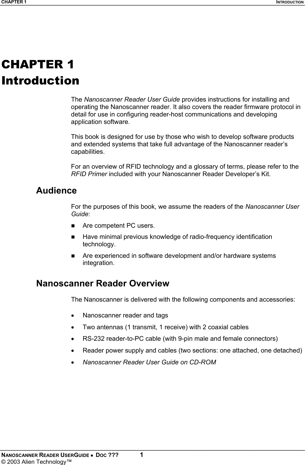 CHAPTER 1  INTRODUCTION NANOSCANNER READER USERGUIDE •  DOC ???  1 © 2003 Alien Technology™    CHAPTER 1 Introduction  The Nanoscanner Reader User Guide provides instructions for installing and operating the Nanoscanner reader. It also covers the reader firmware protocol in detail for use in configuring reader-host communications and developing application software.  This book is designed for use by those who wish to develop software products and extended systems that take full advantage of the Nanoscanner reader’s capabilities.  For an overview of RFID technology and a glossary of terms, please refer to the RFID Primer included with your Nanoscanner Reader Developer’s Kit.  Audience  For the purposes of this book, we assume the readers of the Nanoscanner User Guide:  Are competent PC users.  Have minimal previous knowledge of radio-frequency identification technology.  Are experienced in software development and/or hardware systems integration.  Nanoscanner Reader Overview  The Nanoscanner is delivered with the following components and accessories: •  Nanoscanner reader and tags •  Two antennas (1 transmit, 1 receive) with 2 coaxial cables •  RS-232 reader-to-PC cable (with 9-pin male and female connectors) •  Reader power supply and cables (two sections: one attached, one detached) • Nanoscanner Reader User Guide on CD-ROM