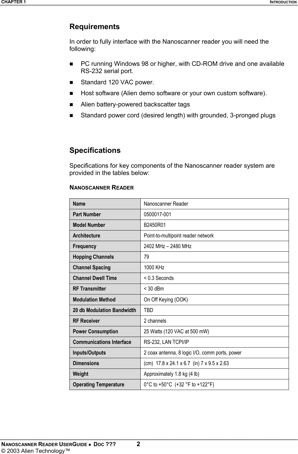 CHAPTER 1  INTRODUCTION NANOSCANNER READER USERGUIDE •  DOC ???  2 © 2003 Alien Technology™  Requirements  In order to fully interface with the Nanoscanner reader you will need the following:  PC running Windows 98 or higher, with CD-ROM drive and one available RS-232 serial port.  Standard 120 VAC power.   Host software (Alien demo software or your own custom software).  Alien battery-powered backscatter tags   Standard power cord (desired length) with grounded, 3-pronged plugs    Specifications  Specifications for key components of the Nanoscanner reader system are provided in the tables below:  NANOSCANNER READER  Name  Nanoscanner Reader  Part Number  0500017-001 Model Number  B2450R01 Architecture  Point-to-multipoint reader network Frequency  2402 MHz – 2480 MHz Hopping Channels  79 Channel Spacing  1000 KHz Channel Dwell Time  < 0.3 Seconds RF Transmitter  < 30 dBm Modulation Method  On Off Keying (OOK) 20 db Modulation Bandwidth  TBD RF Receiver  2 channels Power Consumption  25 Watts (120 VAC at 500 mW)    Communications Interface  RS-232, LAN TCPI/IP  Inputs/Outputs  2 coax antenna, 8 logic I/O, comm ports, power Dimensions  (cm)  17.8 x 24.1 x 6.7  (in) 7 x 9.5 x 2.63 Weight  Approximately 1.8 kg (4 lb) Operating Temperature  0°C to +50°C  (+32 °F to +122°F)