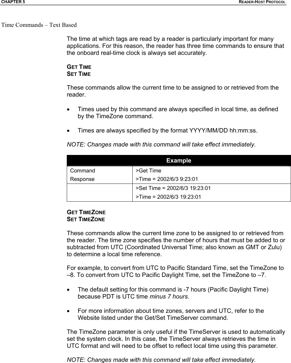 CHAPTER 5  READER-HOST PROTOCOL Time Commands – Text Based  The time at which tags are read by a reader is particularly important for many applications. For this reason, the reader has three time commands to ensure that the onboard real-time clock is always set accurately.  GET TIME SET TIME  These commands allow the current time to be assigned to or retrieved from the reader.   •  Times used by this command are always specified in local time, as defined by the TimeZone command.   •  Times are always specified by the format YYYY/MM/DD hh:mm:ss.   NOTE: Changes made with this command will take effect immediately.  Example Command Response >Get Time >Time = 2002/6/3 9:23:01   >Set Time = 2002/6/3 19:23:01 >Time = 2002/6/3 19:23:01  GET TIMEZONE SET TIMEZONE  These commands allow the current time zone to be assigned to or retrieved from the reader. The time zone specifies the number of hours that must be added to or subtracted from UTC (Coordinated Universal Time; also known as GMT or Zulu) to determine a local time reference.   For example, to convert from UTC to Pacific Standard Time, set the TimeZone to –8. To convert from UTC to Pacific Daylight Time, set the TimeZone to –7.   •  The default setting for this command is -7 hours (Pacific Daylight Time) because PDT is UTC time minus 7 hours.  •  For more information about time zones, servers and UTC, refer to the Website listed under the Get/Set TimeServer command.  The TimeZone parameter is only useful if the TimeServer is used to automatically set the system clock. In this case, the TimeServer always retrieves the time in UTC format and will need to be offset to reflect local time using this parameter.  NOTE: Changes made with this command will take effect immediately.       2450MHz Battery