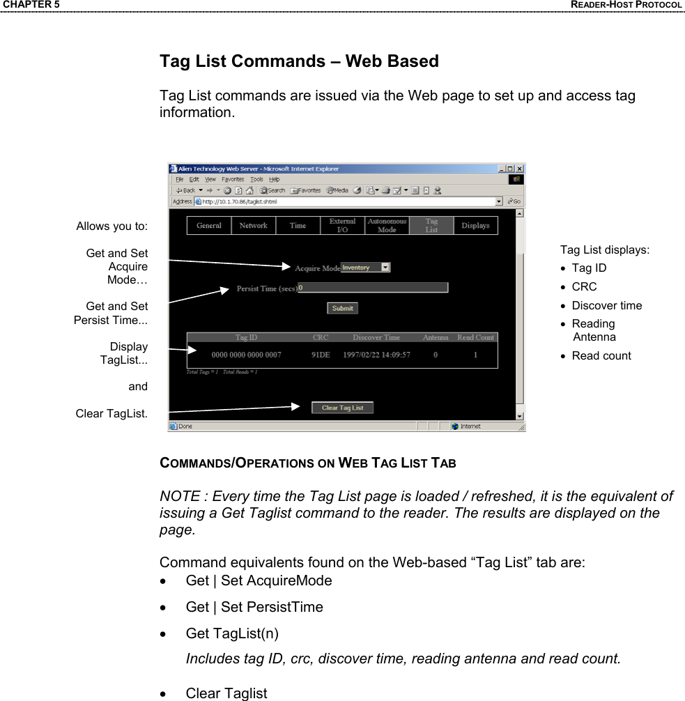 CHAPTER 5  READER-HOST PROTOCOL Tag List Commands – Web Based  Tag List commands are issued via the Web page to set up and access tag information.     COMMANDS/OPERATIONS ON WEB TAG LIST TAB  NOTE : Every time the Tag List page is loaded / refreshed, it is the equivalent of issuing a Get Taglist command to the reader. The results are displayed on the page.  Command equivalents found on the Web-based “Tag List” tab are: •  Get | Set AcquireMode •  Get | Set PersistTime • Get TagList(n) Includes tag ID, crc, discover time, reading antenna and read count. • Clear Taglist  Tag List displays: •  Tag ID •  CRC •  Discover time •  Reading     Antenna •  Read count Allows you to:   Get and Set Acquire Mode…  Get and Set Persist Time...   Display TagList...   and  Clear TagList.