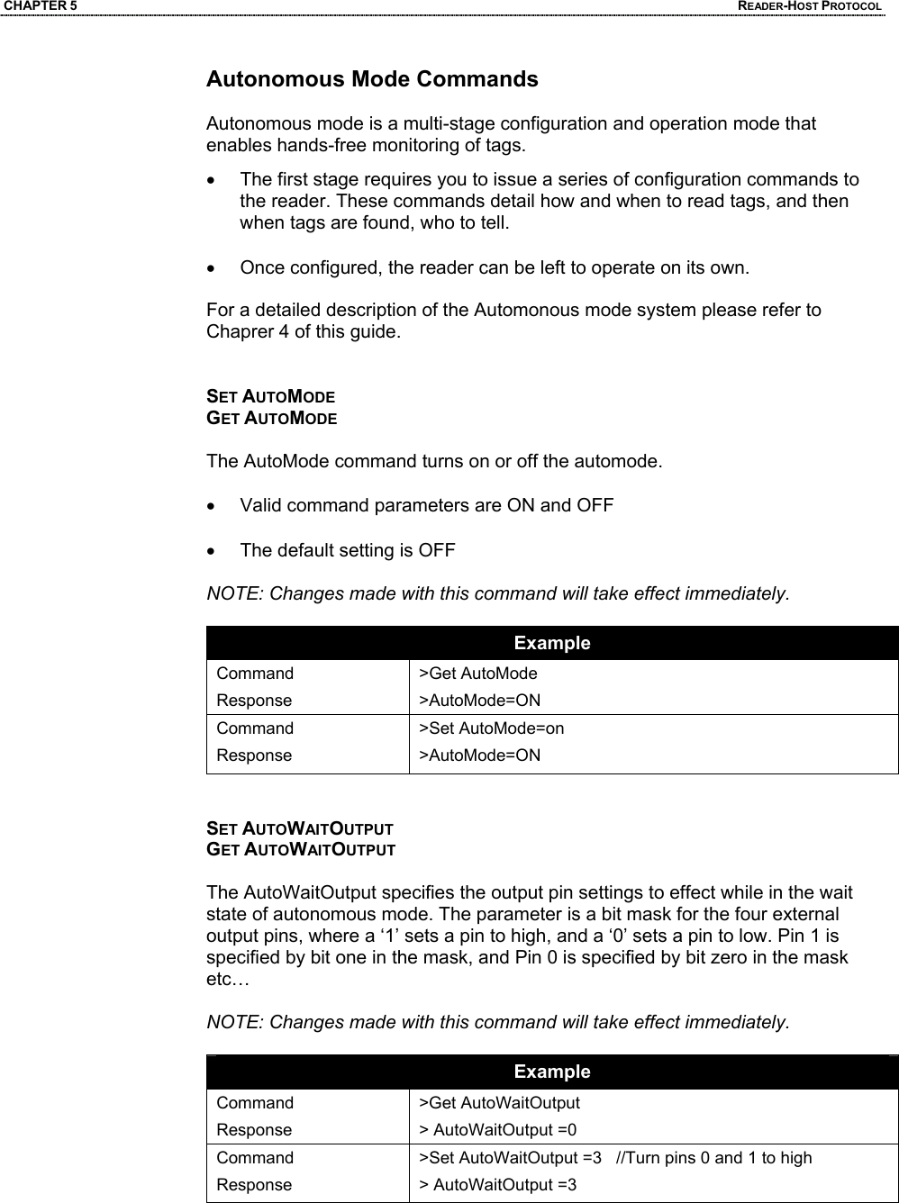 CHAPTER 5  READER-HOST PROTOCOL Autonomous Mode Commands  Autonomous mode is a multi-stage configuration and operation mode that enables hands-free monitoring of tags.  •  The first stage requires you to issue a series of configuration commands to the reader. These commands detail how and when to read tags, and then when tags are found, who to tell.   •  Once configured, the reader can be left to operate on its own.   For a detailed description of the Automonous mode system please refer to Chaprer 4 of this guide.   SET AUTOMODE GET AUTOMODE  The AutoMode command turns on or off the automode.   •  Valid command parameters are ON and OFF  •  The default setting is OFF  NOTE: Changes made with this command will take effect immediately.   Example Command Response >Get AutoMode >AutoMode=ON Command Response >Set AutoMode=on >AutoMode=ON   SET AUTOWAITOUTPUT GET AUTOWAITOUTPUT  The AutoWaitOutput specifies the output pin settings to effect while in the wait state of autonomous mode. The parameter is a bit mask for the four external output pins, where a ‘1’ sets a pin to high, and a ‘0’ sets a pin to low. Pin 1 is specified by bit one in the mask, and Pin 0 is specified by bit zero in the mask etc…  NOTE: Changes made with this command will take effect immediately.  Example Command Response >Get AutoWaitOutput > AutoWaitOutput =0 Command Response >Set AutoWaitOutput =3   //Turn pins 0 and 1 to high > AutoWaitOutput =3