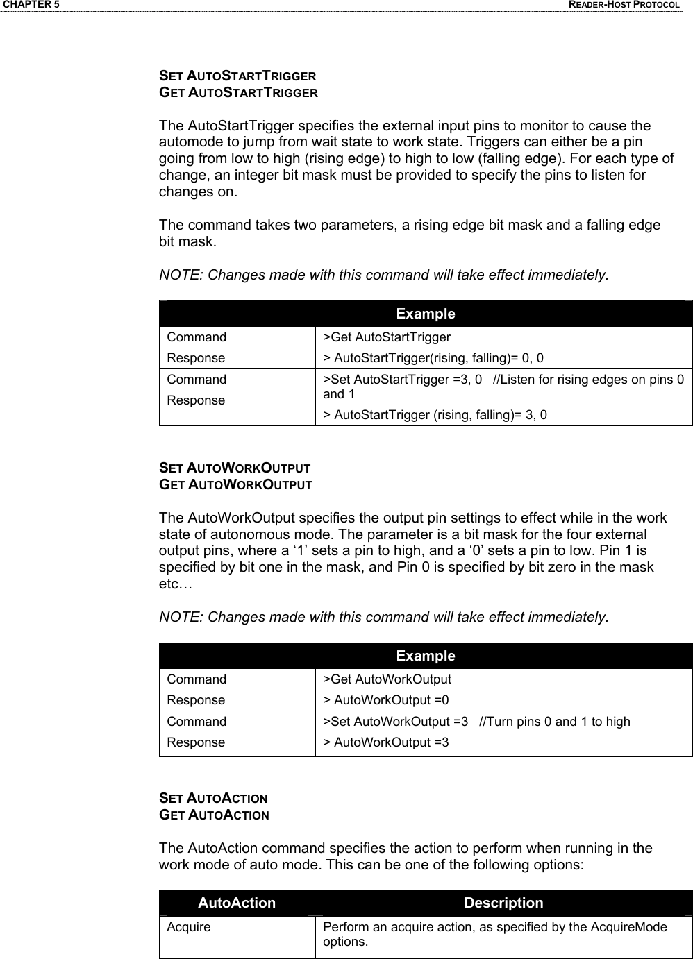 CHAPTER 5  READER-HOST PROTOCOL  SET AUTOSTARTTRIGGER GET AUTOSTARTTRIGGER  The AutoStartTrigger specifies the external input pins to monitor to cause the automode to jump from wait state to work state. Triggers can either be a pin going from low to high (rising edge) to high to low (falling edge). For each type of change, an integer bit mask must be provided to specify the pins to listen for changes on.   The command takes two parameters, a rising edge bit mask and a falling edge bit mask.  NOTE: Changes made with this command will take effect immediately.  Example Command Response >Get AutoStartTrigger > AutoStartTrigger(rising, falling)= 0, 0 Command Response >Set AutoStartTrigger =3, 0   //Listen for rising edges on pins 0 and 1 > AutoStartTrigger (rising, falling)= 3, 0   SET AUTOWORKOUTPUT GET AUTOWORKOUTPUT  The AutoWorkOutput specifies the output pin settings to effect while in the work state of autonomous mode. The parameter is a bit mask for the four external output pins, where a ‘1’ sets a pin to high, and a ‘0’ sets a pin to low. Pin 1 is specified by bit one in the mask, and Pin 0 is specified by bit zero in the mask etc…  NOTE: Changes made with this command will take effect immediately.  Example Command Response >Get AutoWorkOutput > AutoWorkOutput =0 Command Response >Set AutoWorkOutput =3   //Turn pins 0 and 1 to high > AutoWorkOutput =3   SET AUTOACTION GET AUTOACTION  The AutoAction command specifies the action to perform when running in the work mode of auto mode. This can be one of the following options:  AutoAction  Description Acquire   Perform an acquire action, as specified by the AcquireMode options.