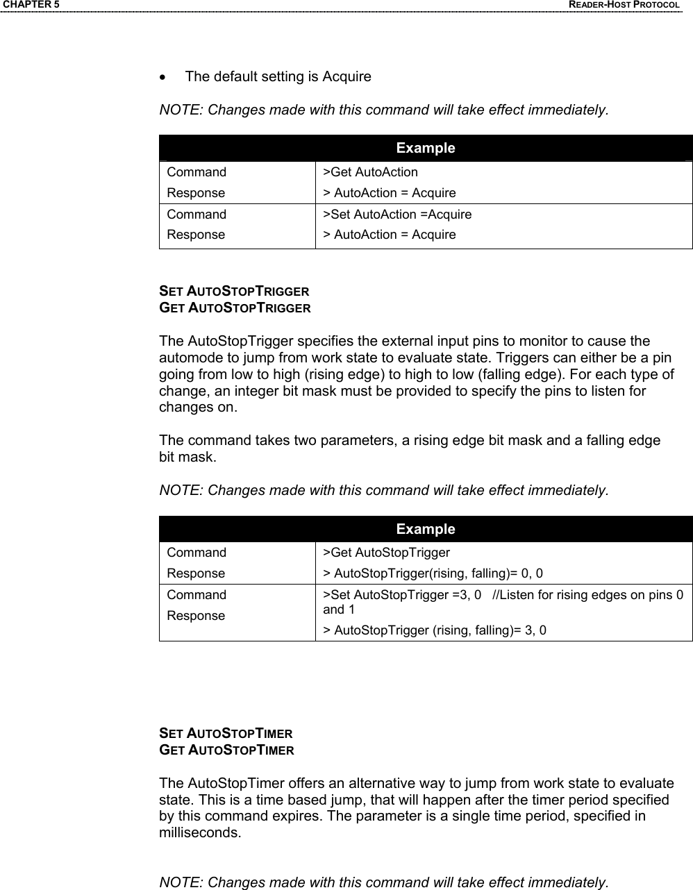 CHAPTER 5  READER-HOST PROTOCOL  •  The default setting is Acquire  NOTE: Changes made with this command will take effect immediately.  Example Command Response >Get AutoAction > AutoAction = Acquire Command Response >Set AutoAction =Acquire > AutoAction = Acquire   SET AUTOSTOPTRIGGER GET AUTOSTOPTRIGGER  The AutoStopTrigger specifies the external input pins to monitor to cause the automode to jump from work state to evaluate state. Triggers can either be a pin going from low to high (rising edge) to high to low (falling edge). For each type of change, an integer bit mask must be provided to specify the pins to listen for changes on.   The command takes two parameters, a rising edge bit mask and a falling edge bit mask.  NOTE: Changes made with this command will take effect immediately.  Example Command Response >Get AutoStopTrigger > AutoStopTrigger(rising, falling)= 0, 0 Command Response >Set AutoStopTrigger =3, 0   //Listen for rising edges on pins 0 and 1 > AutoStopTrigger (rising, falling)= 3, 0      SET AUTOSTOPTIMER GET AUTOSTOPTIMER  The AutoStopTimer offers an alternative way to jump from work state to evaluate state. This is a time based jump, that will happen after the timer period specified by this command expires. The parameter is a single time period, specified in milliseconds.     NOTE: Changes made with this command will take effect immediately.