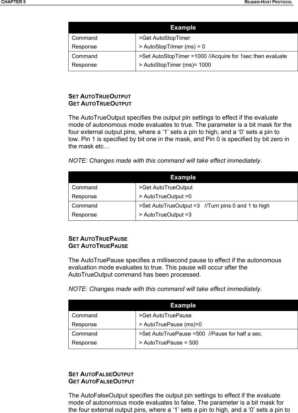 CHAPTER 5  READER-HOST PROTOCOL Example Command Response >Get AutoStopTimer > AutoStopTrimer (ms) = 0 Command Response >Set AutoStopTimer =1000 //Acquire for 1sec then evaluate > AutoStopTimer (ms)= 1000    SET AUTOTRUEOUTPUT GET AUTOTRUEOUTPUT  The AutoTrueOutput specifies the output pin settings to effect if the evaluate mode of autonomous mode evaluates to true. The parameter is a bit mask for the four external output pins, where a ‘1’ sets a pin to high, and a ‘0’ sets a pin to low. Pin 1 is specified by bit one in the mask, and Pin 0 is specified by bit zero in the mask etc…  NOTE: Changes made with this command will take effect immediately.  Example Command Response >Get AutoTrueOutput > AutoTrueOutput =0 Command Response >Set AutoTrueOutput =3   //Turn pins 0 and 1 to high > AutoTrueOutput =3   SET AUTOTRUEPAUSE GET AUTOTRUEPAUSE  The AutoTruePause specifies a millisecond pause to effect if the autonomous evaluation mode evaluates to true. This pause will occur after the AutoTrueOutput command has been processed.  NOTE: Changes made with this command will take effect immediately.  Example Command Response >Get AutoTruePause > AutoTruePause (ms)=0 Command Response >Set AutoTruePause =500  //Pause for half a sec. > AutoTruePause = 500    SET AUTOFALSEOUTPUT GET AUTOFALSEOUTPUT  The AutoFalseOutput specifies the output pin settings to effect if the evaluate mode of autonomous mode evaluates to false. The parameter is a bit mask for the four external output pins, where a ‘1’ sets a pin to high, and a ‘0’ sets a pin to