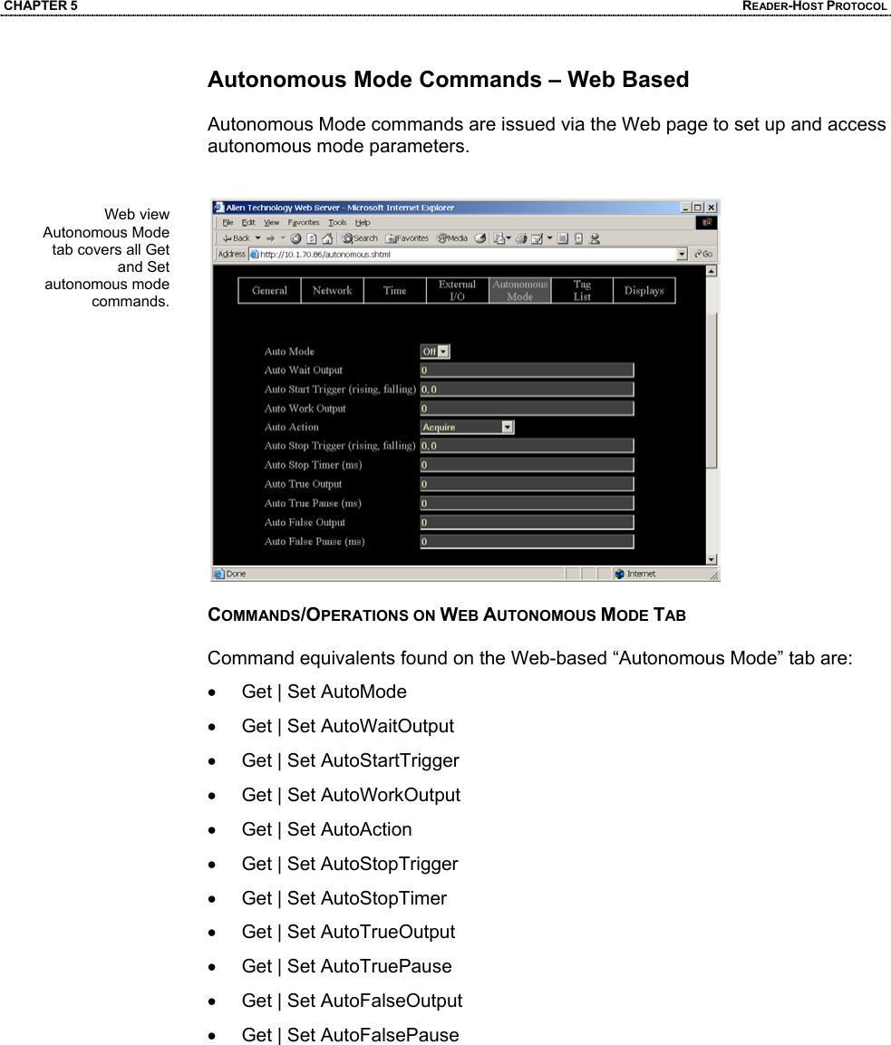 CHAPTER 5  READER-HOST PROTOCOL Autonomous Mode Commands – Web Based  Autonomous Mode commands are issued via the Web page to set up and access autonomous mode parameters.    COMMANDS/OPERATIONS ON WEB AUTONOMOUS MODE TAB  Command equivalents found on the Web-based “Autonomous Mode” tab are: •  Get | Set AutoMode •  Get | Set AutoWaitOutput •  Get | Set AutoStartTrigger •  Get | Set AutoWorkOutput •  Get | Set AutoAction •  Get | Set AutoStopTrigger •  Get | Set AutoStopTimer •  Get | Set AutoTrueOutput •  Get | Set AutoTruePause •  Get | Set AutoFalseOutput •  Get | Set AutoFalsePause    Web view Autonomous Mode tab covers all Get and Set autonomous mode commands.