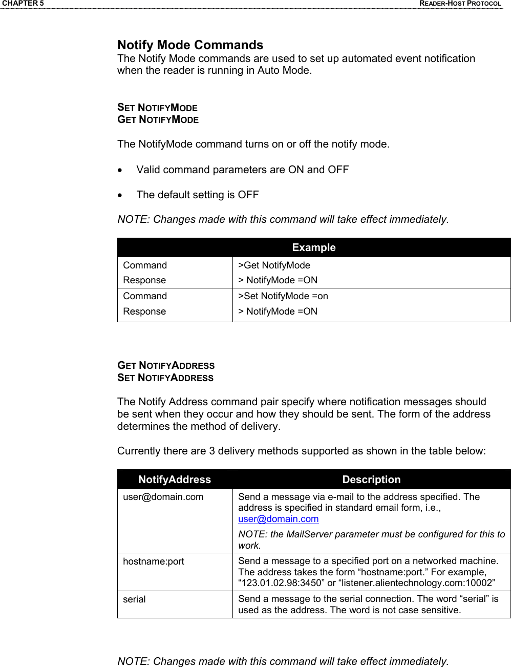 CHAPTER 5  READER-HOST PROTOCOL Notify Mode Commands The Notify Mode commands are used to set up automated event notification when the reader is running in Auto Mode.   SET NOTIFYMODE GET NOTIFYMODE  The NotifyMode command turns on or off the notify mode.   •  Valid command parameters are ON and OFF  •  The default setting is OFF  NOTE: Changes made with this command will take effect immediately.   Example Command Response >Get NotifyMode > NotifyMode =ON Command Response >Set NotifyMode =on > NotifyMode =ON    GET NOTIFYADDRESS SET NOTIFYADDRESS  The Notify Address command pair specify where notification messages should be sent when they occur and how they should be sent. The form of the address determines the method of delivery.   Currently there are 3 delivery methods supported as shown in the table below:  NotifyAddress  Description user@domain.com  Send a message via e-mail to the address specified. The address is specified in standard email form, i.e., user@domain.com NOTE: the MailServer parameter must be configured for this to work. hostname:port  Send a message to a specified port on a networked machine. The address takes the form “hostname:port.” For example, “123.01.02.98:3450” or “listener.alientechnology.com:10002” serial  Send a message to the serial connection. The word “serial” is used as the address. The word is not case sensitive.    NOTE: Changes made with this command will take effect immediately.
