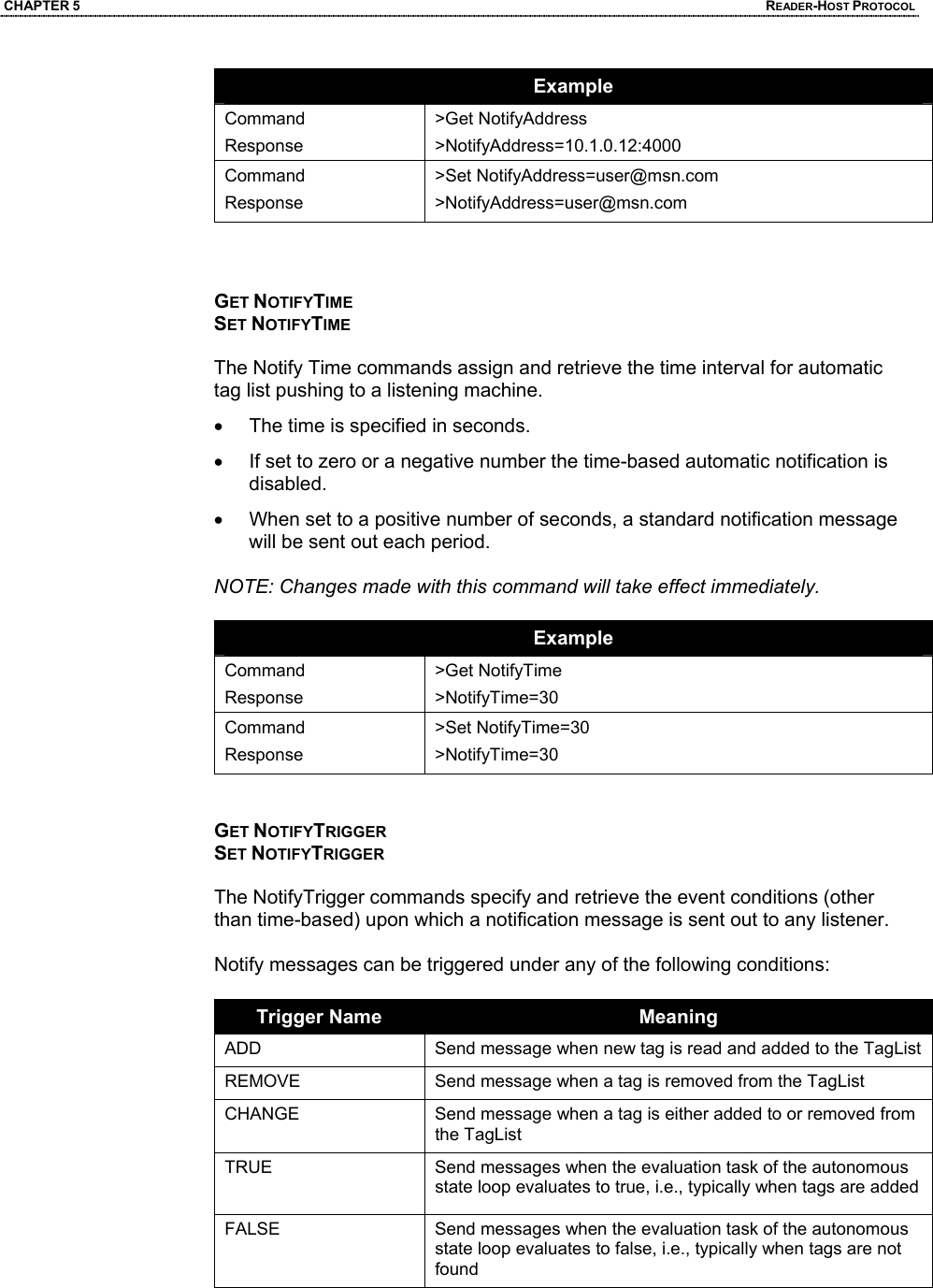 CHAPTER 5  READER-HOST PROTOCOL Example Command Response >Get NotifyAddress >NotifyAddress=10.1.0.12:4000 Command Response >Set NotifyAddress=user@msn.com >NotifyAddress=user@msn.com    GET NOTIFYTIME SET NOTIFYTIME  The Notify Time commands assign and retrieve the time interval for automatic tag list pushing to a listening machine.  •  The time is specified in seconds.  •  If set to zero or a negative number the time-based automatic notification is disabled.  •  When set to a positive number of seconds, a standard notification message will be sent out each period.  NOTE: Changes made with this command will take effect immediately.  Example Command Response >Get NotifyTime >NotifyTime=30 Command Response >Set NotifyTime=30 >NotifyTime=30   GET NOTIFYTRIGGER SET NOTIFYTRIGGER  The NotifyTrigger commands specify and retrieve the event conditions (other than time-based) upon which a notification message is sent out to any listener.   Notify messages can be triggered under any of the following conditions:  Trigger Name  Meaning ADD  Send message when new tag is read and added to the TagList REMOVE  Send message when a tag is removed from the TagList CHANGE  Send message when a tag is either added to or removed from the TagList TRUE  Send messages when the evaluation task of the autonomous state loop evaluates to true, i.e., typically when tags are added FALSE  Send messages when the evaluation task of the autonomous state loop evaluates to false, i.e., typically when tags are not found