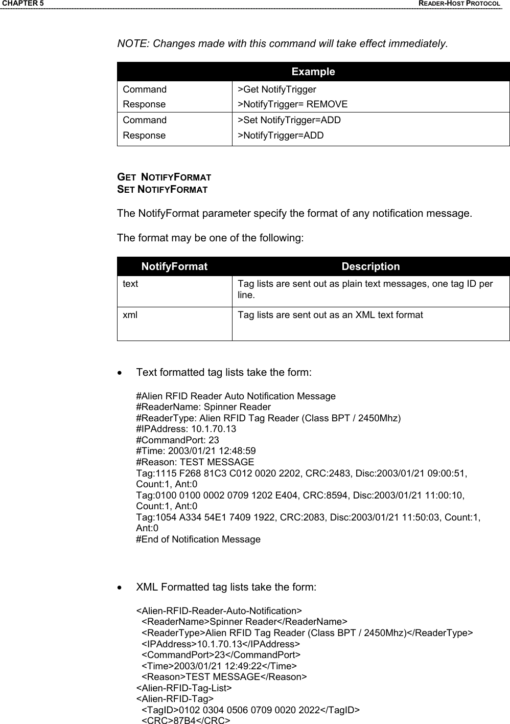 CHAPTER 5  READER-HOST PROTOCOL NOTE: Changes made with this command will take effect immediately.  Example Command Response >Get NotifyTrigger >NotifyTrigger= REMOVE Command Response >Set NotifyTrigger=ADD >NotifyTrigger=ADD   GET  NOTIFYFORMAT SET NOTIFYFORMAT  The NotifyFormat parameter specify the format of any notification message.  The format may be one of the following:  NotifyFormat  Description text  Tag lists are sent out as plain text messages, one tag ID per line. xml  Tag lists are sent out as an XML text format    •  Text formatted tag lists take the form:  #Alien RFID Reader Auto Notification Message  #ReaderName: Spinner Reader  #ReaderType: Alien RFID Tag Reader (Class BPT / 2450Mhz)  #IPAddress: 10.1.70.13  #CommandPort: 23  #Time: 2003/01/21 12:48:59  #Reason: TEST MESSAGE  Tag:1115 F268 81C3 C012 0020 2202, CRC:2483, Disc:2003/01/21 09:00:51, Count:1, Ant:0  Tag:0100 0100 0002 0709 1202 E404, CRC:8594, Disc:2003/01/21 11:00:10, Count:1, Ant:0  Tag:1054 A334 54E1 7409 1922, CRC:2083, Disc:2003/01/21 11:50:03, Count:1, Ant:0  #End of Notification Message     •  XML Formatted tag lists take the form:  <Alien-RFID-Reader-Auto-Notification>    <ReaderName>Spinner Reader</ReaderName>    <ReaderType>Alien RFID Tag Reader (Class BPT / 2450Mhz)</ReaderType>    <IPAddress>10.1.70.13</IPAddress>    <CommandPort>23</CommandPort>    <Time>2003/01/21 12:49:22</Time>    <Reason>TEST MESSAGE</Reason>  <Alien-RFID-Tag-List>  <Alien-RFID-Tag>    <TagID>0102 0304 0506 0709 0020 2022</TagID>    <CRC>87B4</CRC>