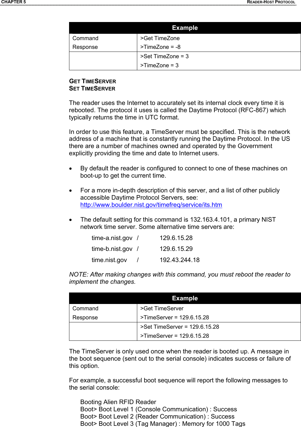 CHAPTER 5  READER-HOST PROTOCOL Example Command Response >Get TimeZone >TimeZone = -8    >Set TimeZone = 3 >TimeZone = 3  GET TIMESERVER SET TIMESERVER  The reader uses the Internet to accurately set its internal clock every time it is rebooted. The protocol it uses is called the Daytime Protocol (RFC-867) which typically returns the time in UTC format.   In order to use this feature, a TimeServer must be specified. This is the network address of a machine that is constantly running the Daytime Protocol. In the US there are a number of machines owned and operated by the Government explicitly providing the time and date to Internet users.   •  By default the reader is configured to connect to one of these machines on boot-up to get the current time.  •  For a more in-depth description of this server, and a list of other publicly accessible Daytime Protocol Servers, see: http://www.boulder.nist.gov/timefreq/service/its.htm  •  The default setting for this command is 132.163.4.101, a primary NIST network time server. Some alternative time servers are: time-a.nist.gov /  129.6.15.28 time-b.nist.gov /  129.6.15.29 time.nist.gov /  192.43.244.18  NOTE: After making changes with this command, you must reboot the reader to implement the changes.  Example Command Response >Get TimeServer >TimeServer = 129.6.15.28  >Set TimeServer = 129.6.15.28 >TimeServer = 129.6.15.28  The TimeServer is only used once when the reader is booted up. A message in the boot sequence (sent out to the serial console) indicates success or failure of this option.   For example, a successful boot sequence will report the following messages to the serial console:  Booting Alien RFID Reader Boot> Boot Level 1 (Console Communication) : Success Boot> Boot Level 2 (Reader Communication) : Success Boot> Boot Level 3 (Tag Manager) : Memory for 1000 Tags