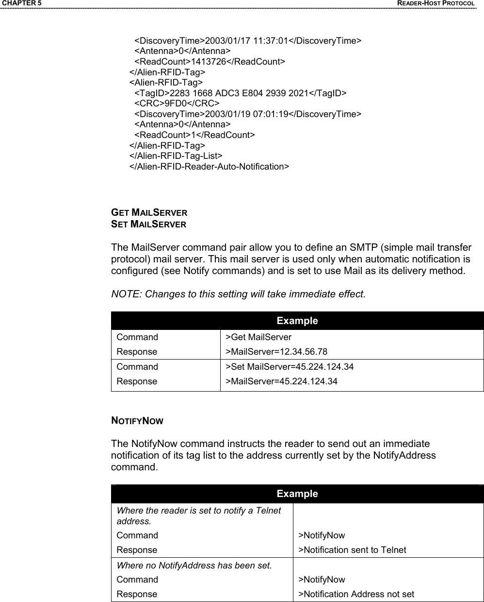 CHAPTER 5  READER-HOST PROTOCOL   <DiscoveryTime>2003/01/17 11:37:01</DiscoveryTime>    <Antenna>0</Antenna>    <ReadCount>1413726</ReadCount>  </Alien-RFID-Tag>  <Alien-RFID-Tag>    <TagID>2283 1668 ADC3 E804 2939 2021</TagID>    <CRC>9FD0</CRC>    <DiscoveryTime>2003/01/19 07:01:19</DiscoveryTime>    <Antenna>0</Antenna>    <ReadCount>1</ReadCount>  </Alien-RFID-Tag>  </Alien-RFID-Tag-List>  </Alien-RFID-Reader-Auto-Notification>     GET MAILSERVER SET MAILSERVER  The MailServer command pair allow you to define an SMTP (simple mail transfer protocol) mail server. This mail server is used only when automatic notification is configured (see Notify commands) and is set to use Mail as its delivery method.   NOTE: Changes to this setting will take immediate effect.  Example Command Response >Get MailServer >MailServer=12.34.56.78 Command Response >Set MailServer=45.224.124.34 >MailServer=45.224.124.34   NOTIFYNOW  The NotifyNow command instructs the reader to send out an immediate notification of its tag list to the address currently set by the NotifyAddress command.  Example Where the reader is set to notify a Telnet address. Command Response   >NotifyNow >Notification sent to Telnet Where no NotifyAddress has been set. Command Response  >NotifyNow  >Notification Address not set