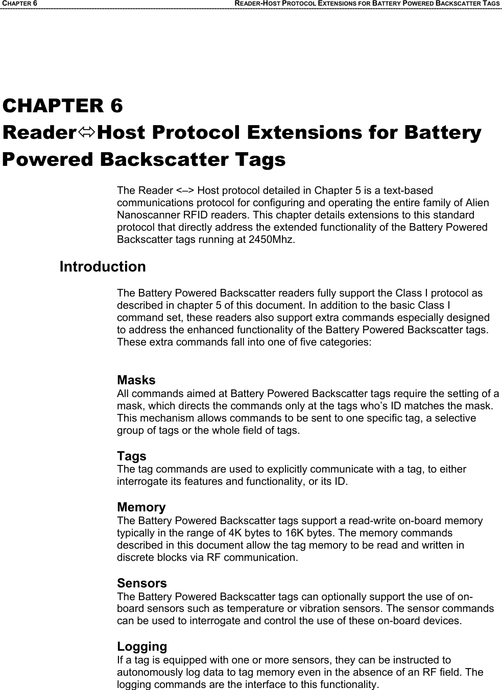 CHAPTER 6 READER-HOST PROTOCOL EXTENSIONS FOR BATTERY POWERED BACKSCATTER TAGS   CHAPTER 6 ReaderÙHost Protocol Extensions for Battery Powered Backscatter Tags  The Reader <–> Host protocol detailed in Chapter 5 is a text-based communications protocol for configuring and operating the entire family of Alien Nanoscanner RFID readers. This chapter details extensions to this standard protocol that directly address the extended functionality of the Battery Powered Backscatter tags running at 2450Mhz.  Introduction  The Battery Powered Backscatter readers fully support the Class I protocol as described in chapter 5 of this document. In addition to the basic Class I command set, these readers also support extra commands especially designed to address the enhanced functionality of the Battery Powered Backscatter tags. These extra commands fall into one of five categories:   Masks All commands aimed at Battery Powered Backscatter tags require the setting of a mask, which directs the commands only at the tags who’s ID matches the mask. This mechanism allows commands to be sent to one specific tag, a selective group of tags or the whole field of tags.   Tags The tag commands are used to explicitly communicate with a tag, to either interrogate its features and functionality, or its ID.  Memory The Battery Powered Backscatter tags support a read-write on-board memory typically in the range of 4K bytes to 16K bytes. The memory commands described in this document allow the tag memory to be read and written in discrete blocks via RF communication.  Sensors The Battery Powered Backscatter tags can optionally support the use of on-board sensors such as temperature or vibration sensors. The sensor commands can be used to interrogate and control the use of these on-board devices.  Logging If a tag is equipped with one or more sensors, they can be instructed to autonomously log data to tag memory even in the absence of an RF field. The logging commands are the interface to this functionality.