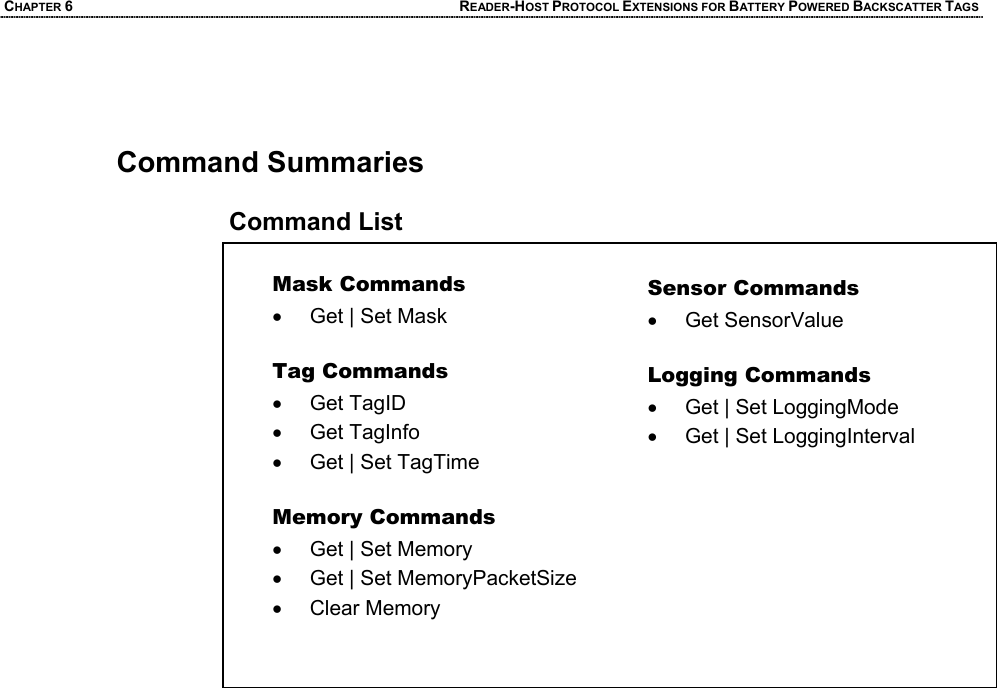 CHAPTER 6 READER-HOST PROTOCOL EXTENSIONS FOR BATTERY POWERED BACKSCATTER TAGS    Command Summaries  Command List  Mask Commands •  Get | Set Mask   Tag Commands • Get TagID • Get TagInfo •  Get | Set TagTime  Memory Commands •  Get | Set Memory •  Get | Set MemoryPacketSize• Clear Memory Sensor Commands • Get SensorValue  Logging Commands •  Get | Set LoggingMode •  Get | Set LoggingInterval