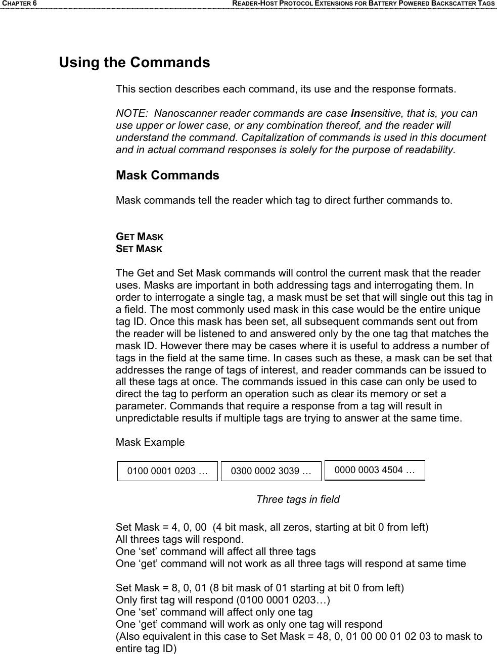 CHAPTER 6 READER-HOST PROTOCOL EXTENSIONS FOR BATTERY POWERED BACKSCATTER TAGS  Using the Commands  This section describes each command, its use and the response formats.  NOTE:  Nanoscanner reader commands are case insensitive, that is, you can use upper or lower case, or any combination thereof, and the reader will understand the command. Capitalization of commands is used in this document and in actual command responses is solely for the purpose of readability.  Mask Commands  Mask commands tell the reader which tag to direct further commands to.   GET MASK SET MASK  The Get and Set Mask commands will control the current mask that the reader uses. Masks are important in both addressing tags and interrogating them. In order to interrogate a single tag, a mask must be set that will single out this tag in a field. The most commonly used mask in this case would be the entire unique tag ID. Once this mask has been set, all subsequent commands sent out from the reader will be listened to and answered only by the one tag that matches the mask ID. However there may be cases where it is useful to address a number of tags in the field at the same time. In cases such as these, a mask can be set that addresses the range of tags of interest, and reader commands can be issued to all these tags at once. The commands issued in this case can only be used to direct the tag to perform an operation such as clear its memory or set a parameter. Commands that require a response from a tag will result in unpredictable results if multiple tags are trying to answer at the same time.  Mask Example       Set Mask = 4, 0, 00  (4 bit mask, all zeros, starting at bit 0 from left) All threes tags will respond.  One ‘set’ command will affect all three tags One ‘get’ command will not work as all three tags will respond at same time  Set Mask = 8, 0, 01 (8 bit mask of 01 starting at bit 0 from left) Only first tag will respond (0100 0001 0203…) One ‘set’ command will affect only one tag One ‘get’ command will work as only one tag will respond (Also equivalent in this case to Set Mask = 48, 0, 01 00 00 01 02 03 to mask to entire tag ID)      0100 0001 0203 … 0300 0002 3039 … 0000 0003 4504 … Three tags in field
