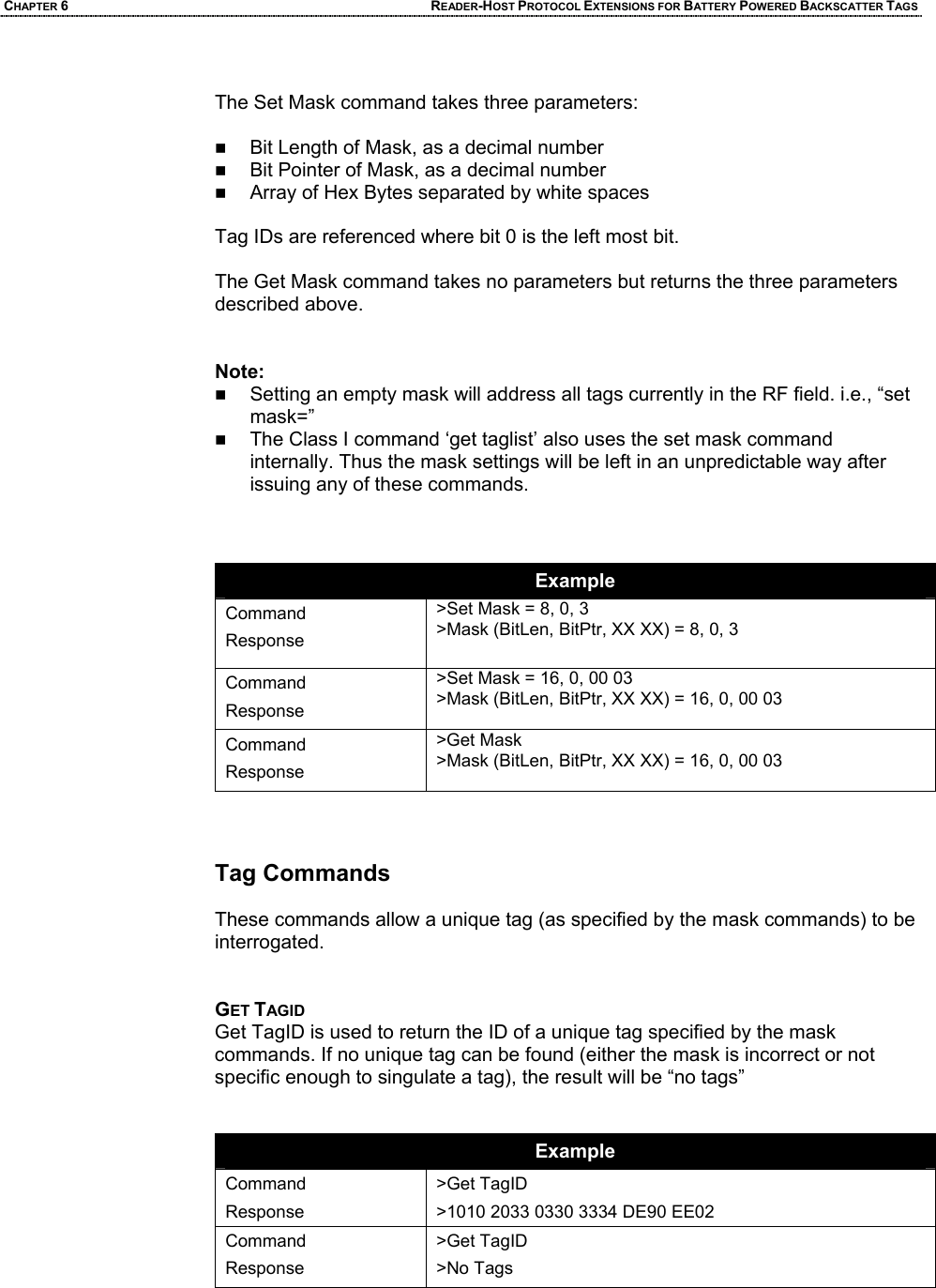 CHAPTER 6 READER-HOST PROTOCOL EXTENSIONS FOR BATTERY POWERED BACKSCATTER TAGS  The Set Mask command takes three parameters:   Bit Length of Mask, as a decimal number  Bit Pointer of Mask, as a decimal number  Array of Hex Bytes separated by white spaces  Tag IDs are referenced where bit 0 is the left most bit.   The Get Mask command takes no parameters but returns the three parameters described above.   Note:  Setting an empty mask will address all tags currently in the RF field. i.e., “set mask=”  The Class I command ‘get taglist’ also uses the set mask command internally. Thus the mask settings will be left in an unpredictable way after issuing any of these commands.     Example Command Response >Set Mask = 8, 0, 3 >Mask (BitLen, BitPtr, XX XX) = 8, 0, 3  Command Response >Set Mask = 16, 0, 00 03 >Mask (BitLen, BitPtr, XX XX) = 16, 0, 00 03  Command Response >Get Mask >Mask (BitLen, BitPtr, XX XX) = 16, 0, 00 03    Tag Commands   These commands allow a unique tag (as specified by the mask commands) to be interrogated.   GET TAGID Get TagID is used to return the ID of a unique tag specified by the mask commands. If no unique tag can be found (either the mask is incorrect or not specific enough to singulate a tag), the result will be “no tags”    Example Command Response >Get TagID >1010 2033 0330 3334 DE90 EE02 Command Response >Get TagID >No Tags