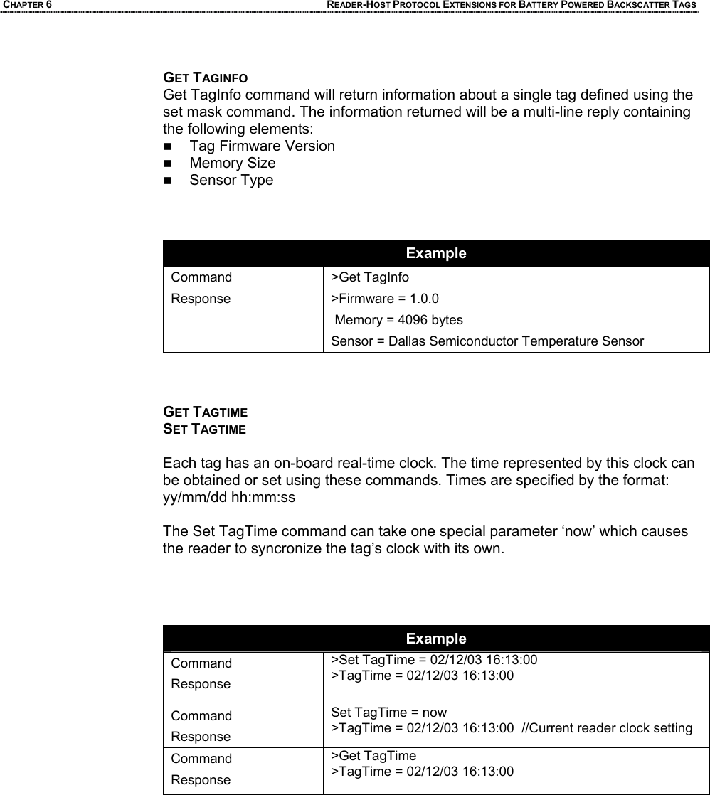 CHAPTER 6 READER-HOST PROTOCOL EXTENSIONS FOR BATTERY POWERED BACKSCATTER TAGS  GET TAGINFO Get TagInfo command will return information about a single tag defined using the set mask command. The information returned will be a multi-line reply containing the following elements:  Tag Firmware Version  Memory Size   Sensor Type    Example Command Response >Get TagInfo >Firmware = 1.0.0  Memory = 4096 bytes Sensor = Dallas Semiconductor Temperature Sensor    GET TAGTIME SET TAGTIME  Each tag has an on-board real-time clock. The time represented by this clock can be obtained or set using these commands. Times are specified by the format: yy/mm/dd hh:mm:ss  The Set TagTime command can take one special parameter ‘now’ which causes the reader to syncronize the tag’s clock with its own.     Example Command Response >Set TagTime = 02/12/03 16:13:00 >TagTime = 02/12/03 16:13:00  Command Response Set TagTime = now >TagTime = 02/12/03 16:13:00  //Current reader clock setting Command Response >Get TagTime >TagTime = 02/12/03 16:13:00