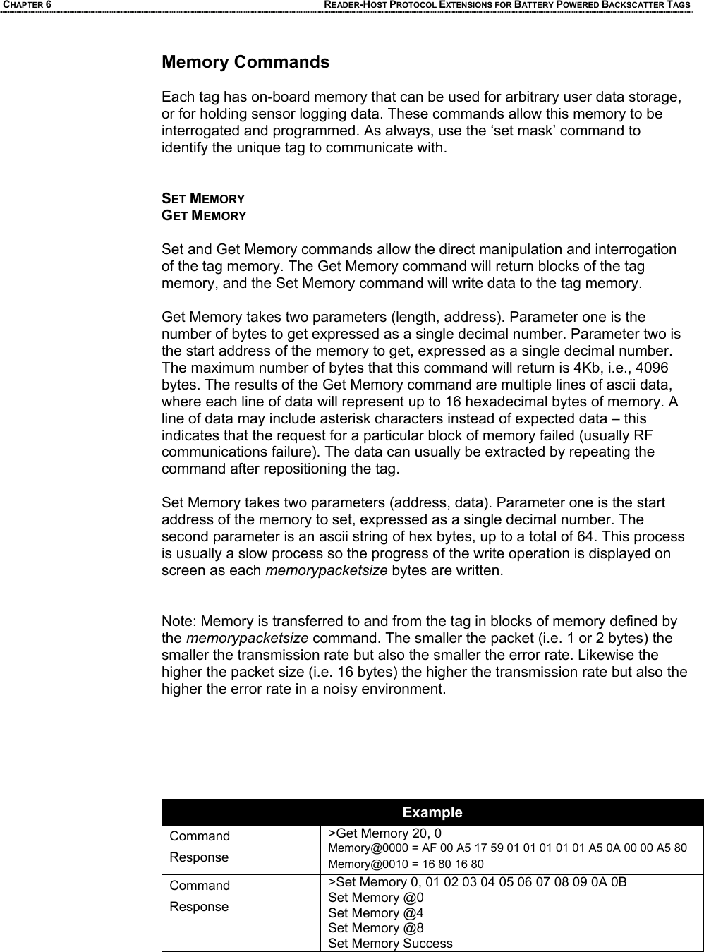 CHAPTER 6 READER-HOST PROTOCOL EXTENSIONS FOR BATTERY POWERED BACKSCATTER TAGS Memory Commands   Each tag has on-board memory that can be used for arbitrary user data storage, or for holding sensor logging data. These commands allow this memory to be interrogated and programmed. As always, use the ‘set mask’ command to identify the unique tag to communicate with.   SET MEMORY GET MEMORY  Set and Get Memory commands allow the direct manipulation and interrogation of the tag memory. The Get Memory command will return blocks of the tag memory, and the Set Memory command will write data to the tag memory.  Get Memory takes two parameters (length, address). Parameter one is the number of bytes to get expressed as a single decimal number. Parameter two is the start address of the memory to get, expressed as a single decimal number. The maximum number of bytes that this command will return is 4Kb, i.e., 4096 bytes. The results of the Get Memory command are multiple lines of ascii data, where each line of data will represent up to 16 hexadecimal bytes of memory. A line of data may include asterisk characters instead of expected data – this indicates that the request for a particular block of memory failed (usually RF communications failure). The data can usually be extracted by repeating the command after repositioning the tag.  Set Memory takes two parameters (address, data). Parameter one is the start address of the memory to set, expressed as a single decimal number. The second parameter is an ascii string of hex bytes, up to a total of 64. This process is usually a slow process so the progress of the write operation is displayed on screen as each memorypacketsize bytes are written.     Note: Memory is transferred to and from the tag in blocks of memory defined by the memorypacketsize command. The smaller the packet (i.e. 1 or 2 bytes) the smaller the transmission rate but also the smaller the error rate. Likewise the higher the packet size (i.e. 16 bytes) the higher the transmission rate but also the higher the error rate in a noisy environment.        Example Command Response >Get Memory 20, 0 Memory@0000 = AF 00 A5 17 59 01 01 01 01 01 A5 0A 00 00 A5 80  Memory@0010 = 16 80 16 80  Command Response >Set Memory 0, 01 02 03 04 05 06 07 08 09 0A 0B  Set Memory @0 Set Memory @4 Set Memory @8 Set Memory Success