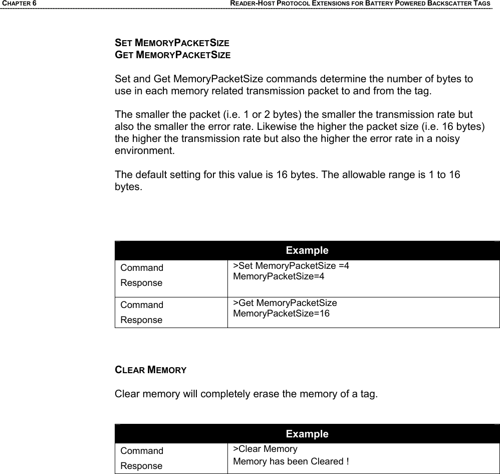 CHAPTER 6 READER-HOST PROTOCOL EXTENSIONS FOR BATTERY POWERED BACKSCATTER TAGS SET MEMORYPACKETSIZE GET MEMORYPACKETSIZE  Set and Get MemoryPacketSize commands determine the number of bytes to use in each memory related transmission packet to and from the tag.  The smaller the packet (i.e. 1 or 2 bytes) the smaller the transmission rate but also the smaller the error rate. Likewise the higher the packet size (i.e. 16 bytes) the higher the transmission rate but also the higher the error rate in a noisy environment.   The default setting for this value is 16 bytes. The allowable range is 1 to 16 bytes.     Example Command Response >Set MemoryPacketSize =4 MemoryPacketSize=4  Command Response >Get MemoryPacketSize MemoryPacketSize=16    CLEAR MEMORY  Clear memory will completely erase the memory of a tag.   Example Command Response >Clear Memory Memory has been Cleared !