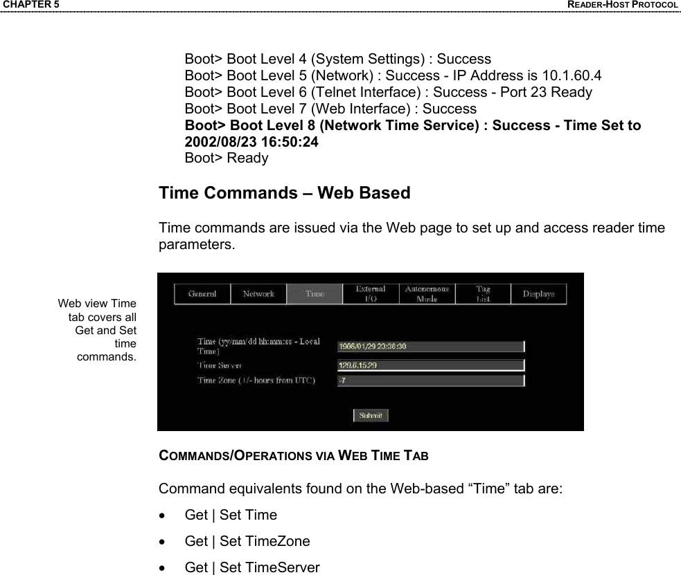 CHAPTER 5  READER-HOST PROTOCOL Boot> Boot Level 4 (System Settings) : Success Boot> Boot Level 5 (Network) : Success - IP Address is 10.1.60.4 Boot> Boot Level 6 (Telnet Interface) : Success - Port 23 Ready Boot> Boot Level 7 (Web Interface) : Success Boot> Boot Level 8 (Network Time Service) : Success - Time Set to 2002/08/23 16:50:24 Boot> Ready  Time Commands – Web Based  Time commands are issued via the Web page to set up and access reader time parameters.    COMMANDS/OPERATIONS VIA WEB TIME TAB  Command equivalents found on the Web-based “Time” tab are: •  Get | Set Time •  Get | Set TimeZone •  Get | Set TimeServer   Web view Time tab covers all Get and Set time commands.