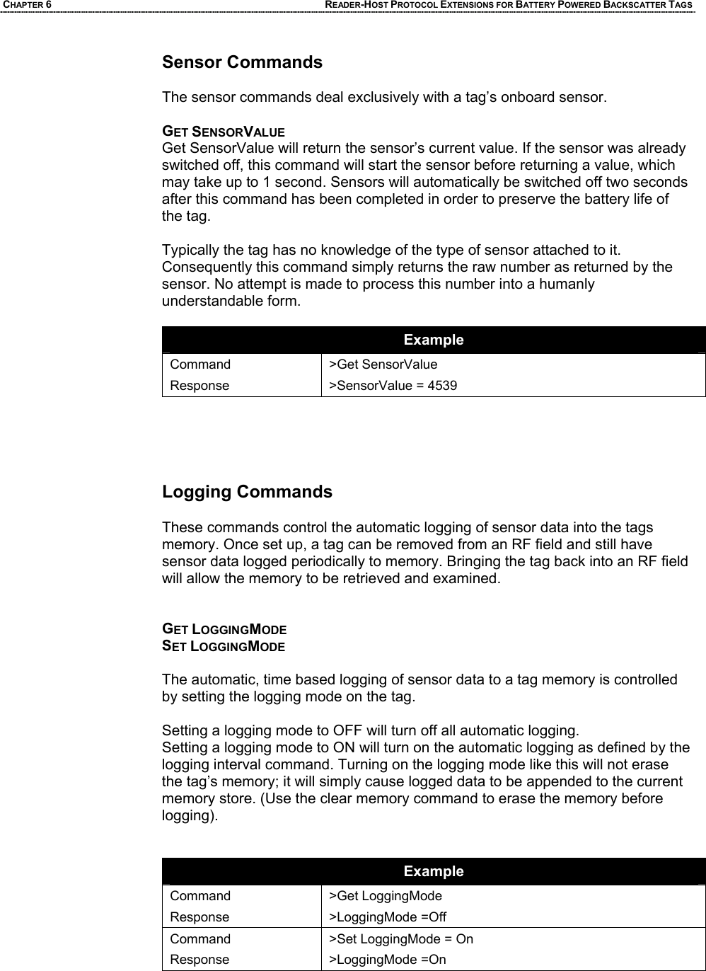 CHAPTER 6 READER-HOST PROTOCOL EXTENSIONS FOR BATTERY POWERED BACKSCATTER TAGS Sensor Commands   The sensor commands deal exclusively with a tag’s onboard sensor.  GET SENSORVALUE Get SensorValue will return the sensor’s current value. If the sensor was already switched off, this command will start the sensor before returning a value, which may take up to 1 second. Sensors will automatically be switched off two seconds after this command has been completed in order to preserve the battery life of the tag.  Typically the tag has no knowledge of the type of sensor attached to it. Consequently this command simply returns the raw number as returned by the sensor. No attempt is made to process this number into a humanly understandable form.  Example Command Response >Get SensorValue >SensorValue = 4539      Logging Commands   These commands control the automatic logging of sensor data into the tags memory. Once set up, a tag can be removed from an RF field and still have sensor data logged periodically to memory. Bringing the tag back into an RF field will allow the memory to be retrieved and examined.   GET LOGGINGMODE SET LOGGINGMODE  The automatic, time based logging of sensor data to a tag memory is controlled by setting the logging mode on the tag.   Setting a logging mode to OFF will turn off all automatic logging.  Setting a logging mode to ON will turn on the automatic logging as defined by the logging interval command. Turning on the logging mode like this will not erase the tag’s memory; it will simply cause logged data to be appended to the current memory store. (Use the clear memory command to erase the memory before logging).   Example Command Response >Get LoggingMode >LoggingMode =Off Command Response >Set LoggingMode = On >LoggingMode =On