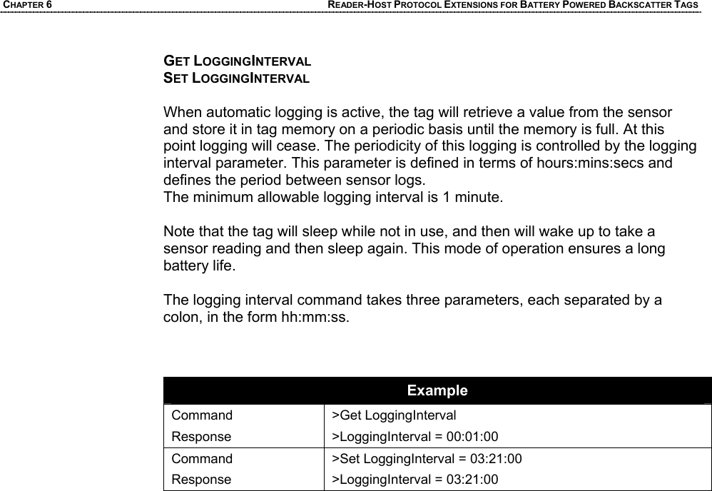 CHAPTER 6 READER-HOST PROTOCOL EXTENSIONS FOR BATTERY POWERED BACKSCATTER TAGS GET LOGGINGINTERVAL SET LOGGINGINTERVAL  When automatic logging is active, the tag will retrieve a value from the sensor and store it in tag memory on a periodic basis until the memory is full. At this point logging will cease. The periodicity of this logging is controlled by the logging interval parameter. This parameter is defined in terms of hours:mins:secs and defines the period between sensor logs.   The minimum allowable logging interval is 1 minute.   Note that the tag will sleep while not in use, and then will wake up to take a sensor reading and then sleep again. This mode of operation ensures a long battery life.  The logging interval command takes three parameters, each separated by a colon, in the form hh:mm:ss.    Example Command Response >Get LoggingInterval >LoggingInterval = 00:01:00 Command Response >Set LoggingInterval = 03:21:00 >LoggingInterval = 03:21:00