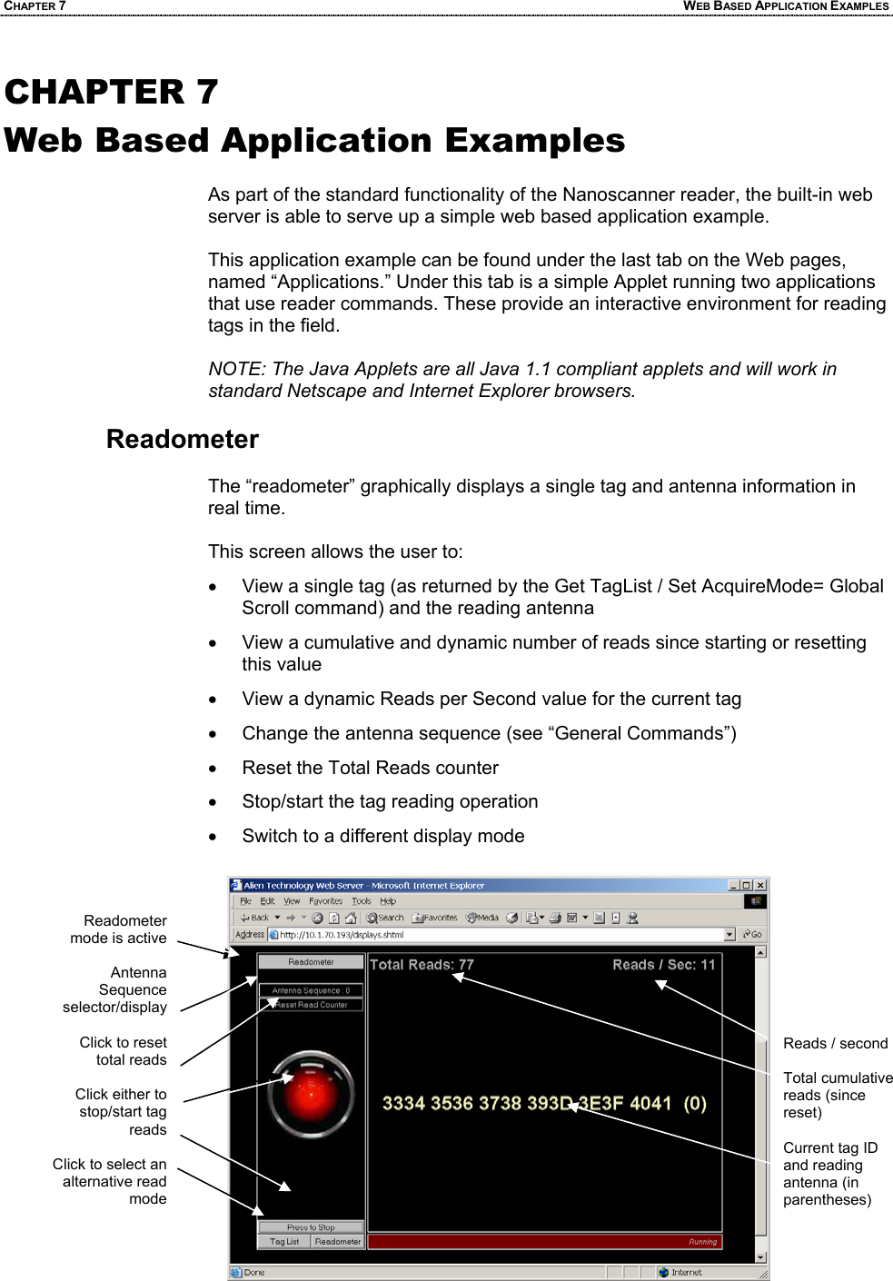 CHAPTER 7  WEB BASED APPLICATION EXAMPLES CHAPTER 7 Web Based Application Examples  As part of the standard functionality of the Nanoscanner reader, the built-in web server is able to serve up a simple web based application example.   This application example can be found under the last tab on the Web pages, named “Applications.” Under this tab is a simple Applet running two applications that use reader commands. These provide an interactive environment for reading tags in the field.   NOTE: The Java Applets are all Java 1.1 compliant applets and will work in standard Netscape and Internet Explorer browsers.  Readometer  The “readometer” graphically displays a single tag and antenna information in real time.   This screen allows the user to: •  View a single tag (as returned by the Get TagList / Set AcquireMode= Global Scroll command) and the reading antenna •  View a cumulative and dynamic number of reads since starting or resetting this value •  View a dynamic Reads per Second value for the current tag •  Change the antenna sequence (see “General Commands”) •  Reset the Total Reads counter •  Stop/start the tag reading operation •  Switch to a different display mode  Reads / second  Total cumulative reads (since reset)  Current tag ID and reading antenna (in parentheses) Readometer mode is active   Antenna Sequence  selector/display  Click to reset total reads  Click either to stop/start tag reads  Click to select an alternative read mode