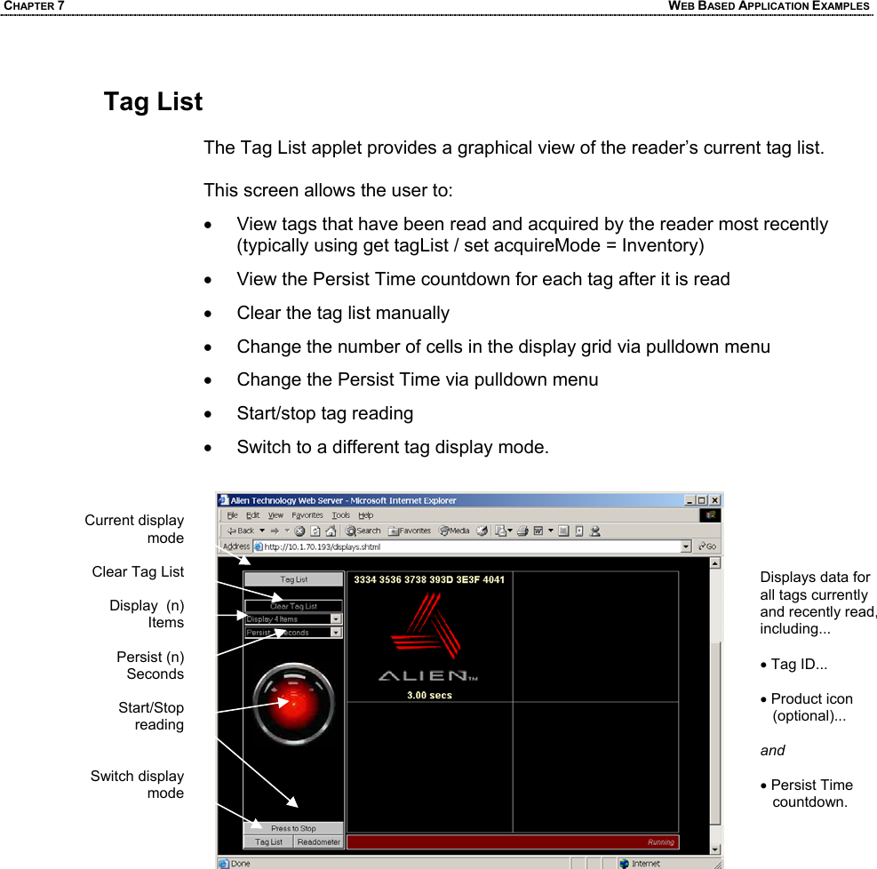CHAPTER 7  WEB BASED APPLICATION EXAMPLES  Tag List   The Tag List applet provides a graphical view of the reader’s current tag list.  This screen allows the user to: •  View tags that have been read and acquired by the reader most recently (typically using get tagList / set acquireMode = Inventory) •  View the Persist Time countdown for each tag after it is read •  Clear the tag list manually •  Change the number of cells in the display grid via pulldown menu •  Change the Persist Time via pulldown menu •  Start/stop tag reading •  Switch to a different tag display mode.      Displays data for all tags currently and recently read, including...  • Tag ID...  • Product icon    (optional)...  and   • Persist Time    countdown. Current display mode  Clear Tag List  Display  (n) Items  Persist (n) Seconds  Start/Stop reading   Switch display mode