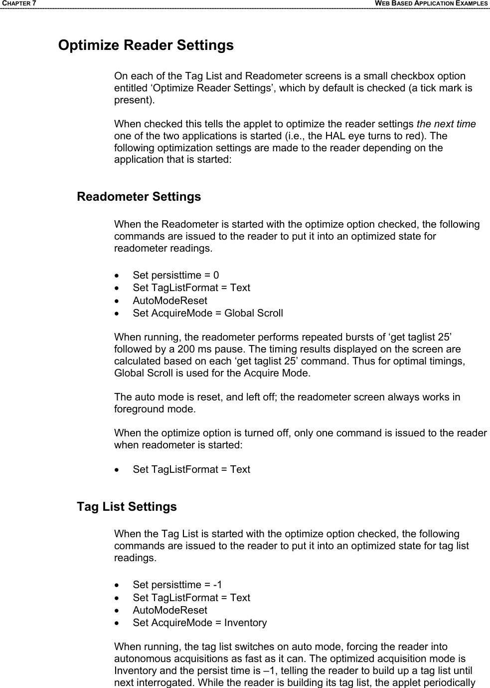 CHAPTER 7  WEB BASED APPLICATION EXAMPLES Optimize Reader Settings  On each of the Tag List and Readometer screens is a small checkbox option entitled ‘Optimize Reader Settings’, which by default is checked (a tick mark is present).  When checked this tells the applet to optimize the reader settings the next time one of the two applications is started (i.e., the HAL eye turns to red). The following optimization settings are made to the reader depending on the application that is started:   Readometer Settings  When the Readometer is started with the optimize option checked, the following commands are issued to the reader to put it into an optimized state for readometer readings.  •  Set persisttime = 0 •  Set TagListFormat = Text • AutoModeReset •  Set AcquireMode = Global Scroll  When running, the readometer performs repeated bursts of ‘get taglist 25’ followed by a 200 ms pause. The timing results displayed on the screen are calculated based on each ‘get taglist 25’ command. Thus for optimal timings, Global Scroll is used for the Acquire Mode.  The auto mode is reset, and left off; the readometer screen always works in foreground mode.  When the optimize option is turned off, only one command is issued to the reader when readometer is started:  •  Set TagListFormat = Text   Tag List Settings  When the Tag List is started with the optimize option checked, the following commands are issued to the reader to put it into an optimized state for tag list readings.  •  Set persisttime = -1 •  Set TagListFormat = Text • AutoModeReset •  Set AcquireMode = Inventory  When running, the tag list switches on auto mode, forcing the reader into autonomous acquisitions as fast as it can. The optimized acquisition mode is Inventory and the persist time is –1, telling the reader to build up a tag list until next interrogated. While the reader is building its tag list, the applet periodically
