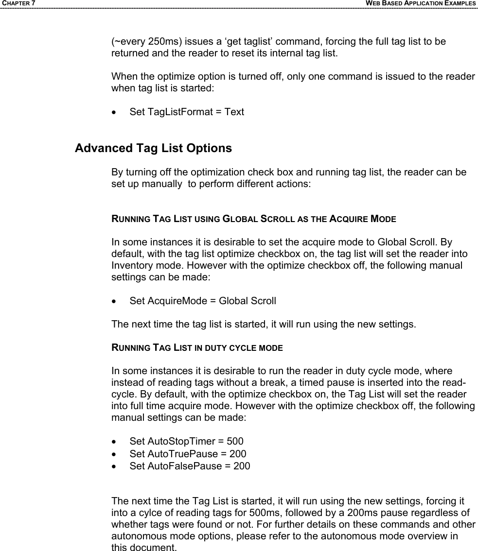 CHAPTER 7  WEB BASED APPLICATION EXAMPLES (~every 250ms) issues a ‘get taglist’ command, forcing the full tag list to be returned and the reader to reset its internal tag list.  When the optimize option is turned off, only one command is issued to the reader when tag list is started:  •  Set TagListFormat = Text   Advanced Tag List Options  By turning off the optimization check box and running tag list, the reader can be set up manually  to perform different actions:   RUNNING TAG LIST USING GLOBAL SCROLL AS THE ACQUIRE MODE  In some instances it is desirable to set the acquire mode to Global Scroll. By default, with the tag list optimize checkbox on, the tag list will set the reader into Inventory mode. However with the optimize checkbox off, the following manual settings can be made:  •  Set AcquireMode = Global Scroll  The next time the tag list is started, it will run using the new settings.  RUNNING TAG LIST IN DUTY CYCLE MODE  In some instances it is desirable to run the reader in duty cycle mode, where instead of reading tags without a break, a timed pause is inserted into the read-cycle. By default, with the optimize checkbox on, the Tag List will set the reader into full time acquire mode. However with the optimize checkbox off, the following manual settings can be made:  •  Set AutoStopTimer = 500 •  Set AutoTruePause = 200 •  Set AutoFalsePause = 200   The next time the Tag List is started, it will run using the new settings, forcing it into a cylce of reading tags for 500ms, followed by a 200ms pause regardless of whether tags were found or not. For further details on these commands and other autonomous mode options, please refer to the autonomous mode overview in this document.