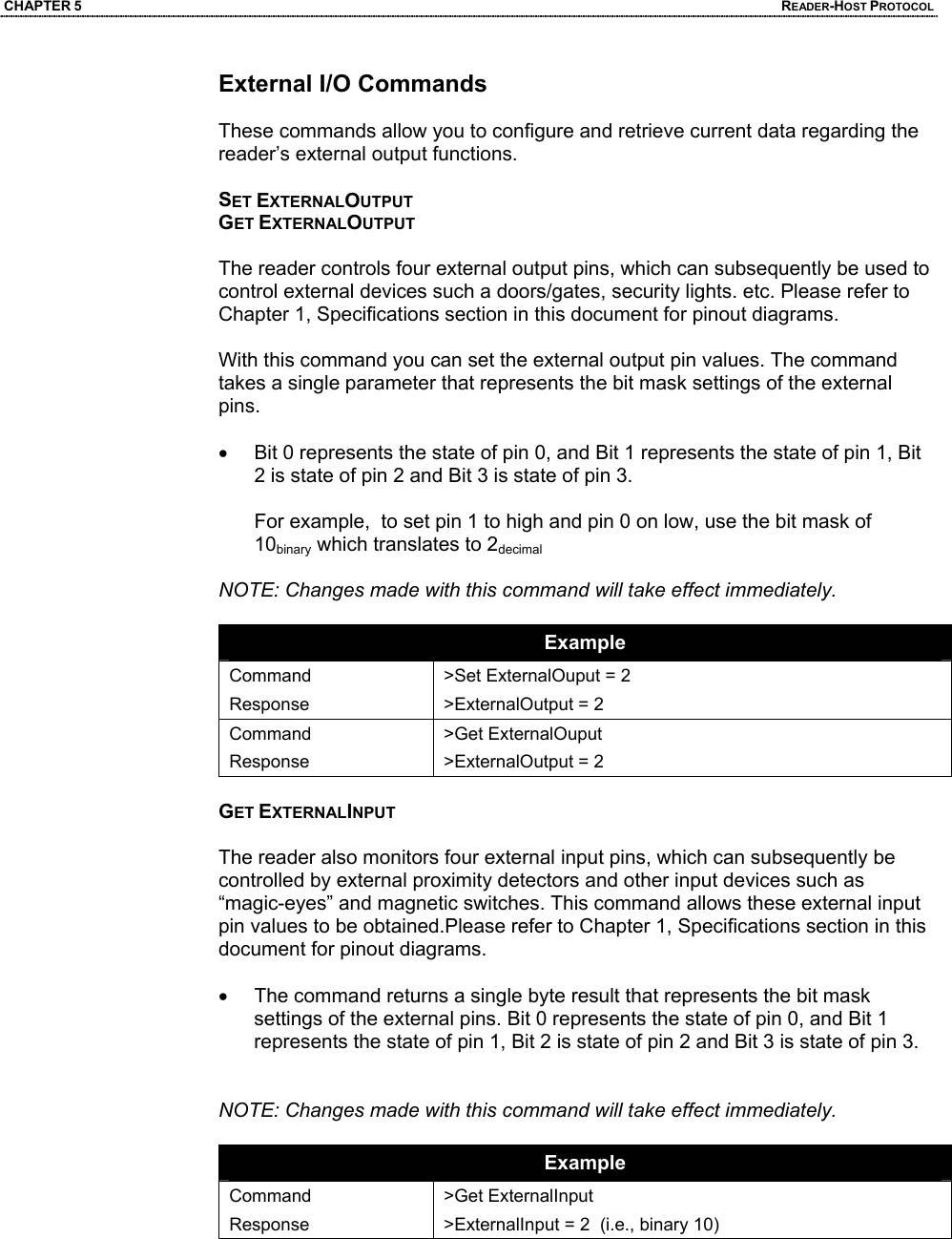 CHAPTER 5  READER-HOST PROTOCOL External I/O Commands  These commands allow you to configure and retrieve current data regarding the reader’s external output functions.  SET EXTERNALOUTPUT GET EXTERNALOUTPUT  The reader controls four external output pins, which can subsequently be used to control external devices such a doors/gates, security lights. etc. Please refer to Chapter 1, Specifications section in this document for pinout diagrams.  With this command you can set the external output pin values. The command takes a single parameter that represents the bit mask settings of the external pins.   •  Bit 0 represents the state of pin 0, and Bit 1 represents the state of pin 1, Bit 2 is state of pin 2 and Bit 3 is state of pin 3.  For example,  to set pin 1 to high and pin 0 on low, use the bit mask of 10binary which translates to 2decimal  NOTE: Changes made with this command will take effect immediately.  Example Command Response >Set ExternalOuput = 2 >ExternalOutput = 2 Command Response >Get ExternalOuput >ExternalOutput = 2  GET EXTERNALINPUT  The reader also monitors four external input pins, which can subsequently be controlled by external proximity detectors and other input devices such as “magic-eyes” and magnetic switches. This command allows these external input pin values to be obtained.Please refer to Chapter 1, Specifications section in this document for pinout diagrams.  •  The command returns a single byte result that represents the bit mask settings of the external pins. Bit 0 represents the state of pin 0, and Bit 1 represents the state of pin 1, Bit 2 is state of pin 2 and Bit 3 is state of pin 3.   NOTE: Changes made with this command will take effect immediately.  Example Command Response >Get ExternalInput >ExternalInput = 2  (i.e., binary 10)