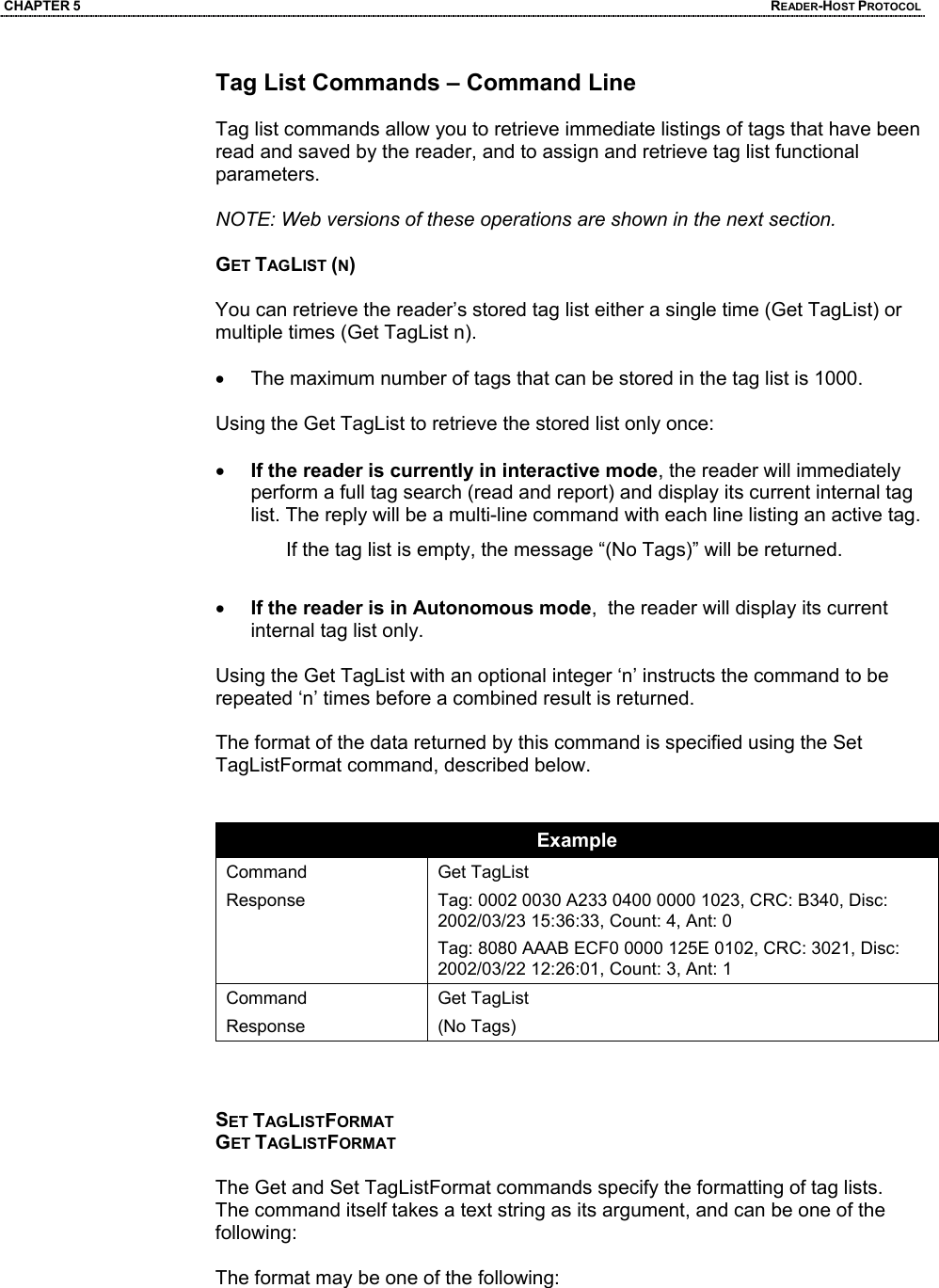 CHAPTER 5  READER-HOST PROTOCOL Tag List Commands – Command Line  Tag list commands allow you to retrieve immediate listings of tags that have been read and saved by the reader, and to assign and retrieve tag list functional parameters.  NOTE: Web versions of these operations are shown in the next section.  GET TAGLIST (N)  You can retrieve the reader’s stored tag list either a single time (Get TagList) or multiple times (Get TagList n).   •  The maximum number of tags that can be stored in the tag list is 1000.  Using the Get TagList to retrieve the stored list only once:  • If the reader is currently in interactive mode, the reader will immediately perform a full tag search (read and report) and display its current internal tag list. The reply will be a multi-line command with each line listing an active tag.  If the tag list is empty, the message “(No Tags)” will be returned.   • If the reader is in Autonomous mode,  the reader will display its current internal tag list only.   Using the Get TagList with an optional integer ‘n’ instructs the command to be repeated ‘n’ times before a combined result is returned.   The format of the data returned by this command is specified using the Set TagListFormat command, described below.   Example Command Response  Get TagList Tag: 0002 0030 A233 0400 0000 1023, CRC: B340, Disc: 2002/03/23 15:36:33, Count: 4, Ant: 0 Tag: 8080 AAAB ECF0 0000 125E 0102, CRC: 3021, Disc: 2002/03/22 12:26:01, Count: 3, Ant: 1 Command Response Get TagList (No Tags)    SET TAGLISTFORMAT GET TAGLISTFORMAT  The Get and Set TagListFormat commands specify the formatting of tag lists. The command itself takes a text string as its argument, and can be one of the following:  The format may be one of the following: