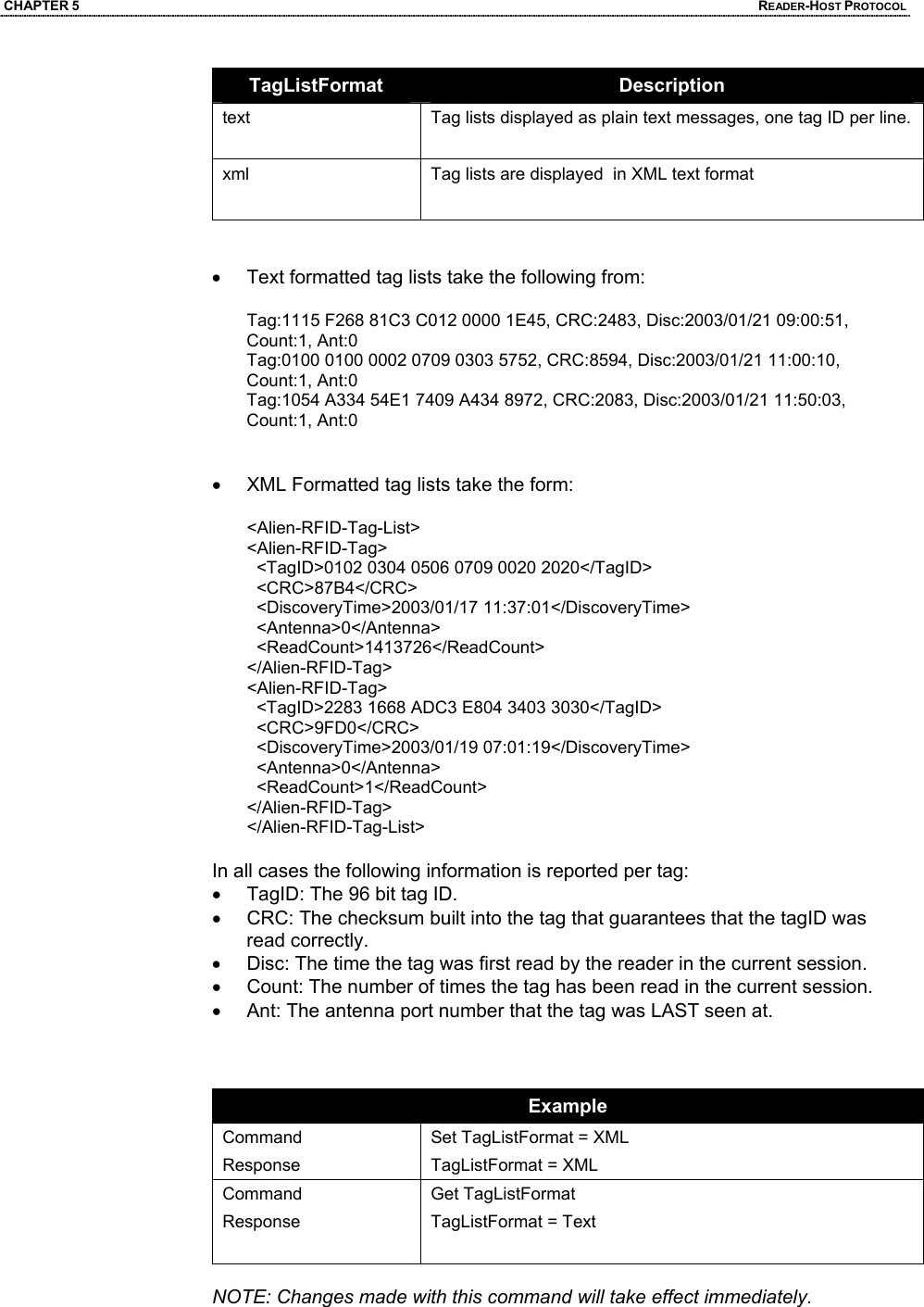 CHAPTER 5  READER-HOST PROTOCOL TagListFormat  Description text  Tag lists displayed as plain text messages, one tag ID per line. xml  Tag lists are displayed  in XML text format    •  Text formatted tag lists take the following from:  Tag:1115 F268 81C3 C012 0000 1E45, CRC:2483, Disc:2003/01/21 09:00:51, Count:1, Ant:0  Tag:0100 0100 0002 0709 0303 5752, CRC:8594, Disc:2003/01/21 11:00:10, Count:1, Ant:0  Tag:1054 A334 54E1 7409 A434 8972, CRC:2083, Disc:2003/01/21 11:50:03, Count:1, Ant:0    •  XML Formatted tag lists take the form:  <Alien-RFID-Tag-List>  <Alien-RFID-Tag>    <TagID>0102 0304 0506 0709 0020 2020</TagID>    <CRC>87B4</CRC>    <DiscoveryTime>2003/01/17 11:37:01</DiscoveryTime>    <Antenna>0</Antenna>    <ReadCount>1413726</ReadCount>  </Alien-RFID-Tag>  <Alien-RFID-Tag>    <TagID>2283 1668 ADC3 E804 3403 3030</TagID>    <CRC>9FD0</CRC>    <DiscoveryTime>2003/01/19 07:01:19</DiscoveryTime>    <Antenna>0</Antenna>    <ReadCount>1</ReadCount>  </Alien-RFID-Tag>  </Alien-RFID-Tag-List>   In all cases the following information is reported per tag: •  TagID: The 96 bit tag ID. •  CRC: The checksum built into the tag that guarantees that the tagID was read correctly. •  Disc: The time the tag was first read by the reader in the current session. •  Count: The number of times the tag has been read in the current session. •  Ant: The antenna port number that the tag was LAST seen at.    Example Command Response Set TagListFormat = XML TagListFormat = XML Command Response  Get TagListFormat TagListFormat = Text  NOTE: Changes made with this command will take effect immediately.