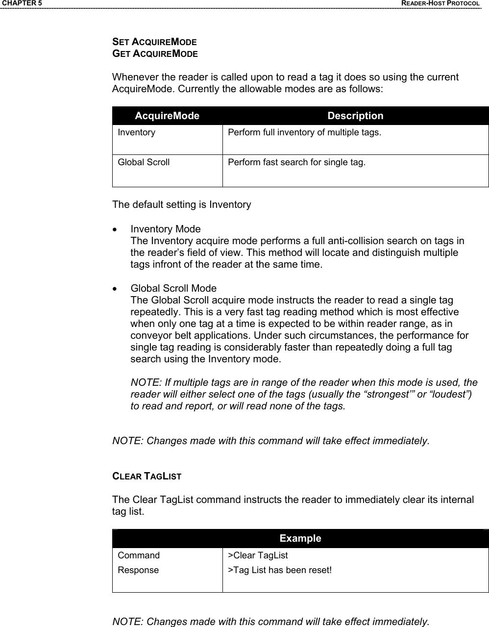 CHAPTER 5  READER-HOST PROTOCOL SET ACQUIREMODE GET ACQUIREMODE  Whenever the reader is called upon to read a tag it does so using the current AcquireMode. Currently the allowable modes are as follows:   AcquireMode  Description Inventory   Perform full inventory of multiple tags. Global Scroll  Perform fast search for single tag.   The default setting is Inventory  • Inventory Mode The Inventory acquire mode performs a full anti-collision search on tags in the reader’s field of view. This method will locate and distinguish multiple tags infront of the reader at the same time.   • Global Scroll Mode The Global Scroll acquire mode instructs the reader to read a single tag repeatedly. This is a very fast tag reading method which is most effective when only one tag at a time is expected to be within reader range, as in conveyor belt applications. Under such circumstances, the performance for single tag reading is considerably faster than repeatedly doing a full tag search using the Inventory mode.   NOTE: If multiple tags are in range of the reader when this mode is used, the reader will either select one of the tags (usually the “strongest’” or “loudest”) to read and report, or will read none of the tags.    NOTE: Changes made with this command will take effect immediately.    CLEAR TAGLIST  The Clear TagList command instructs the reader to immediately clear its internal tag list.   Example Command Response  >Clear TagList >Tag List has been reset!   NOTE: Changes made with this command will take effect immediately.