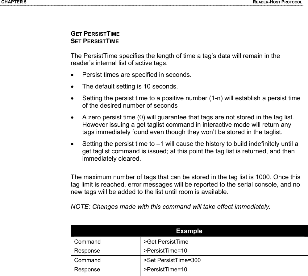 CHAPTER 5  READER-HOST PROTOCOL  GET PERSISTTIME SET PERSISTTIME  The PersistTime specifies the length of time a tag’s data will remain in the reader’s internal list of active tags.  •  Persist times are specified in seconds.  •  The default setting is 10 seconds. •  Setting the persist time to a positive number (1-n) will establish a persist time of the desired number of seconds •  A zero persist time (0) will guarantee that tags are not stored in the tag list. However issuing a get taglist command in interactive mode will return any tags immediately found even though they won’t be stored in the taglist. •  Setting the persist time to –1 will cause the history to build indefinitely until a get taglist command is issued; at this point the tag list is returned, and then immediately cleared.  The maximum number of tags that can be stored in the tag list is 1000. Once this tag limit is reached, error messages will be reported to the serial console, and no new tags will be added to the list until room is available.  NOTE: Changes made with this command will take effect immediately.   Example Command Response >Get PersistTime >PersistTime=10 Command Response >Set PersistTime=300 >PersistTime=10