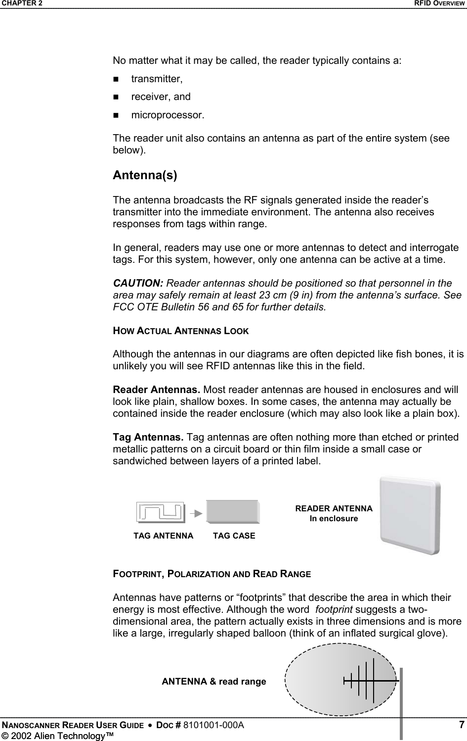 CHAPTER 2    RFID OVERVIEW No matter what it may be called, the reader typically contains a:   transmitter,   receiver, and    microprocessor.  The reader unit also contains an antenna as part of the entire system (see below).   Antenna(s)  The antenna broadcasts the RF signals generated inside the reader’s transmitter into the immediate environment. The antenna also receives responses from tags within range.   In general, readers may use one or more antennas to detect and interrogate tags. For this system, however, only one antenna can be active at a time.  CAUTION: Reader antennas should be positioned so that personnel in the area may safely remain at least 23 cm (9 in) from the antenna’s surface. See FCC OTE Bulletin 56 and 65 for further details.  HOW ACTUAL ANTENNAS LOOK  Although the antennas in our diagrams are often depicted like fish bones, it is unlikely you will see RFID antennas like this in the field.  Reader Antennas. Most reader antennas are housed in enclosures and will look like plain, shallow boxes. In some cases, the antenna may actually be contained inside the reader enclosure (which may also look like a plain box).   Tag Antennas. Tag antennas are often nothing more than etched or printed metallic patterns on a circuit board or thin film inside a small case or sandwiched between layers of a printed label. READER ANTENNAIn enclosure TAG ANTENNA  TAG CASE FOOTPRINT, POLARIZATION AND READ RANGE  Antennas have patterns or “footprints” that describe the area in which their energy is most effective. Although the word  footprint suggests a two-dimensional area, the pattern actually exists in three dimensions and is more like a large, irregularly shaped balloon (think of an inflated surgical glove).  NANOSCANNER READER USER GUIDE  •  DOC # 8101001-000A   7 ANTENNA &amp; read range© 2002 Alien Technology™  © 2002 Alien Technology™  