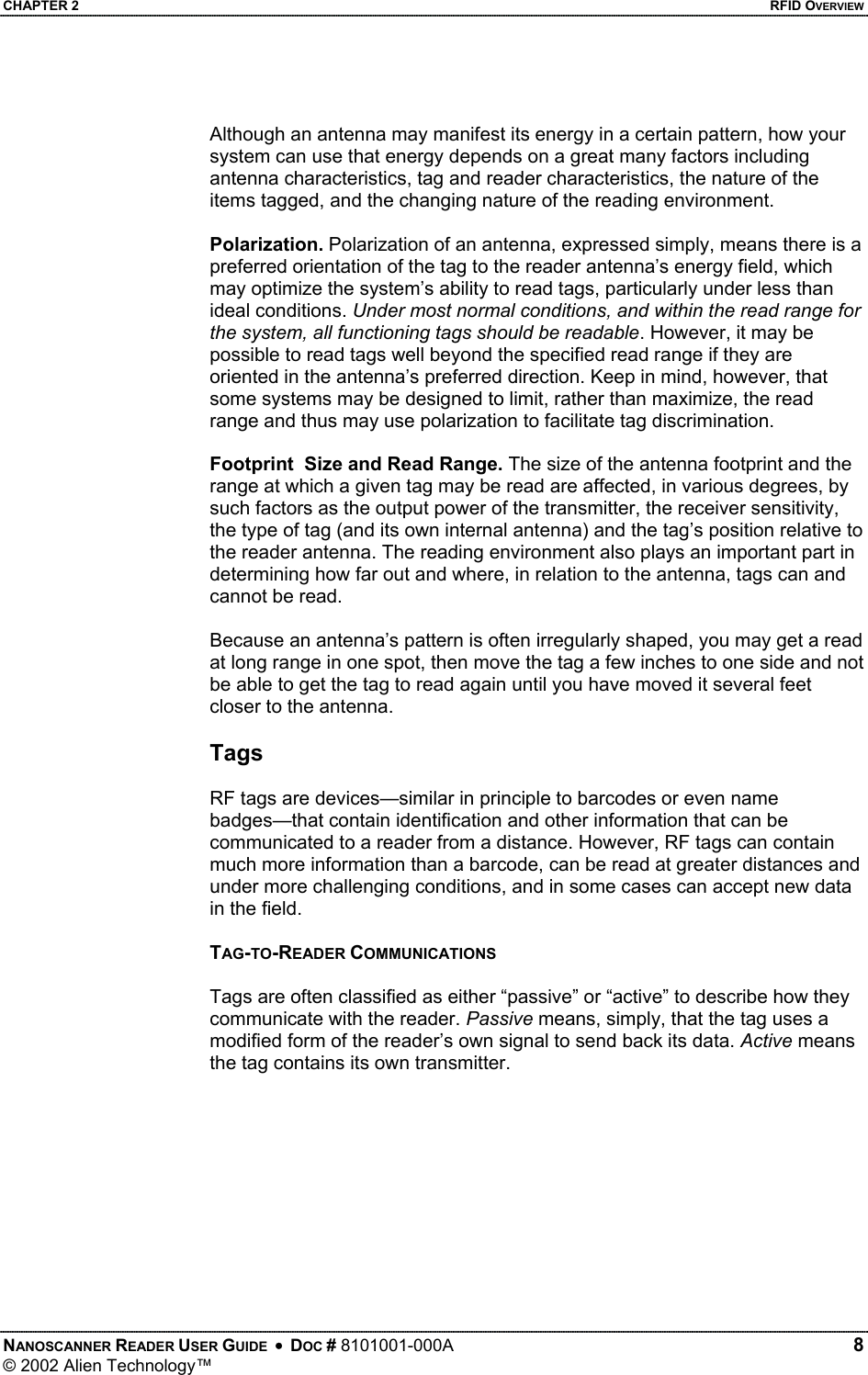 CHAPTER 2    RFID OVERVIEW  Although an antenna may manifest its energy in a certain pattern, how your system can use that energy depends on a great many factors including antenna characteristics, tag and reader characteristics, the nature of the items tagged, and the changing nature of the reading environment.  Polarization. Polarization of an antenna, expressed simply, means there is a preferred orientation of the tag to the reader antenna’s energy field, which may optimize the system’s ability to read tags, particularly under less than ideal conditions. Under most normal conditions, and within the read range for the system, all functioning tags should be readable. However, it may be possible to read tags well beyond the specified read range if they are oriented in the antenna’s preferred direction. Keep in mind, however, that some systems may be designed to limit, rather than maximize, the read range and thus may use polarization to facilitate tag discrimination.  Footprint  Size and Read Range. The size of the antenna footprint and the range at which a given tag may be read are affected, in various degrees, by such factors as the output power of the transmitter, the receiver sensitivity, the type of tag (and its own internal antenna) and the tag’s position relative to the reader antenna. The reading environment also plays an important part in determining how far out and where, in relation to the antenna, tags can and cannot be read.  Because an antenna’s pattern is often irregularly shaped, you may get a read at long range in one spot, then move the tag a few inches to one side and not be able to get the tag to read again until you have moved it several feet closer to the antenna.   Tags   RF tags are devices—similar in principle to barcodes or even name badges—that contain identification and other information that can be communicated to a reader from a distance. However, RF tags can contain much more information than a barcode, can be read at greater distances and under more challenging conditions, and in some cases can accept new data in the field.  TAG-TO-READER COMMUNICATIONS  Tags are often classified as either “passive” or “active” to describe how they communicate with the reader. Passive means, simply, that the tag uses a modified form of the reader’s own signal to send back its data. Active means the tag contains its own transmitter.  NANOSCANNER READER USER GUIDE  •  DOC # 8101001-000A   8 © 2002 Alien Technology™  
