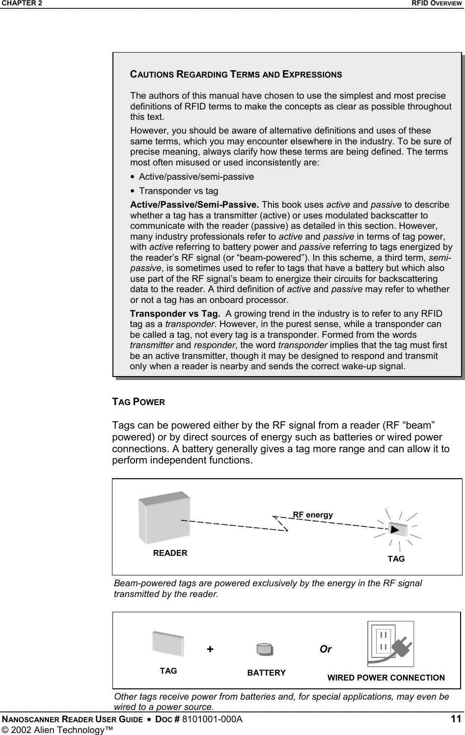 CHAPTER 2    RFID OVERVIEW  CAUTIONS REGARDING TERMS AND EXPRESSIONS   The authors of this manual have chosen to use the simplest and most precise definitions of RFID terms to make the concepts as clear as possible throughout this text.  However, you should be aware of alternative definitions and uses of these same terms, which you may encounter elsewhere in the industry. To be sure of precise meaning, always clarify how these terms are being defined. The terms most often misused or used inconsistently are: •  Active/passive/semi-passive •  Transponder vs tag Active/Passive/Semi-Passive. This book uses active and passive to describe whether a tag has a transmitter (active) or uses modulated backscatter to communicate with the reader (passive) as detailed in this section. However, many industry professionals refer to active and passive in terms of tag power, with active referring to battery power and passive referring to tags energized by the reader’s RF signal (or “beam-powered”). In this scheme, a third term, semi-passive, is sometimes used to refer to tags that have a battery but which also use part of the RF signal’s beam to energize their circuits for backscattering data to the reader. A third definition of active and passive may refer to whether or not a tag has an onboard processor. Transponder vs Tag.  A growing trend in the industry is to refer to any RFID tag as a transponder. However, in the purest sense, while a transponder can be called a tag, not every tag is a transponder. Formed from the words transmitter and responder, the word transponder implies that the tag must first be an active transmitter, though it may be designed to respond and transmit only when a reader is nearby and sends the correct wake-up signal.   TAG POWER  Tags can be powered either by the RF signal from a reader (RF “beam” powered) or by direct sources of energy such as batteries or wired power connections. A battery generally gives a tag more range and can allow it to perform independent functions.  RF energy READER TAG Beam-powered tags are powered exclusively by the energy in the RF signal transmitted by the reader. +OrTAG  BATTERY WIRED POWER CONNECTION NANOSCANNER READER USER GUIDE  •  DOC # 8101001-000A   11 © 2002 Alien Technology™  Other tags receive power from batteries and, for special applications, may even be wired to a power source. 